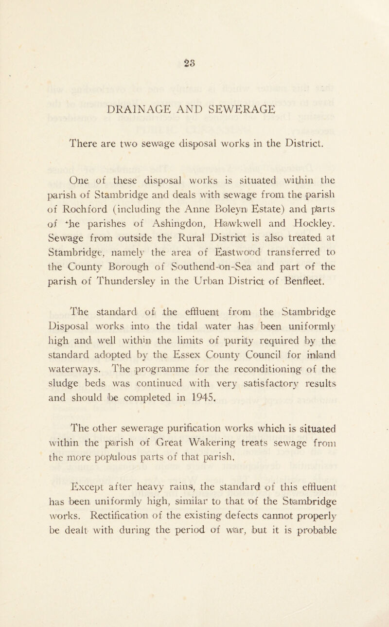 DRAINAGE AND SEWERAGE There are two sewiage disposal works in the District. One of these disposal works is situated within the parish o*f Stambridge and deals with sewage from the parish of Rochford (including the Anne Boleyn Estate) and parts of bhe parishes of Ashingdon, Hiaiwkwell and Hockley. Sewage from outside the Rural District is also treated at Stambridge, namely the area of Eastwood transferred to the County Borough of Southend-On-Sea and part of the parish of Thundersley in the Urban District of Benfleet. The standard of the effluent from the Stambridge Disposal works into the tidal water has been uniformly high andi well within the limits of purity required by the standard adopted by the Essex County Council for inland waterways. The programme for the reconditioning of the sludge beds was continued with very satisfactory results and should be completed in 1945, The other sewerage purification works which is situated within the parish of Great Wakering treats sewage from the more populous parts of that parish. Except after heavy rains, the standard of this effluent has been uniformly high, similar to that of the Stambridge works. Rectification of the existing defects cannot properly be dealt with during the period of wlar, but it is probable