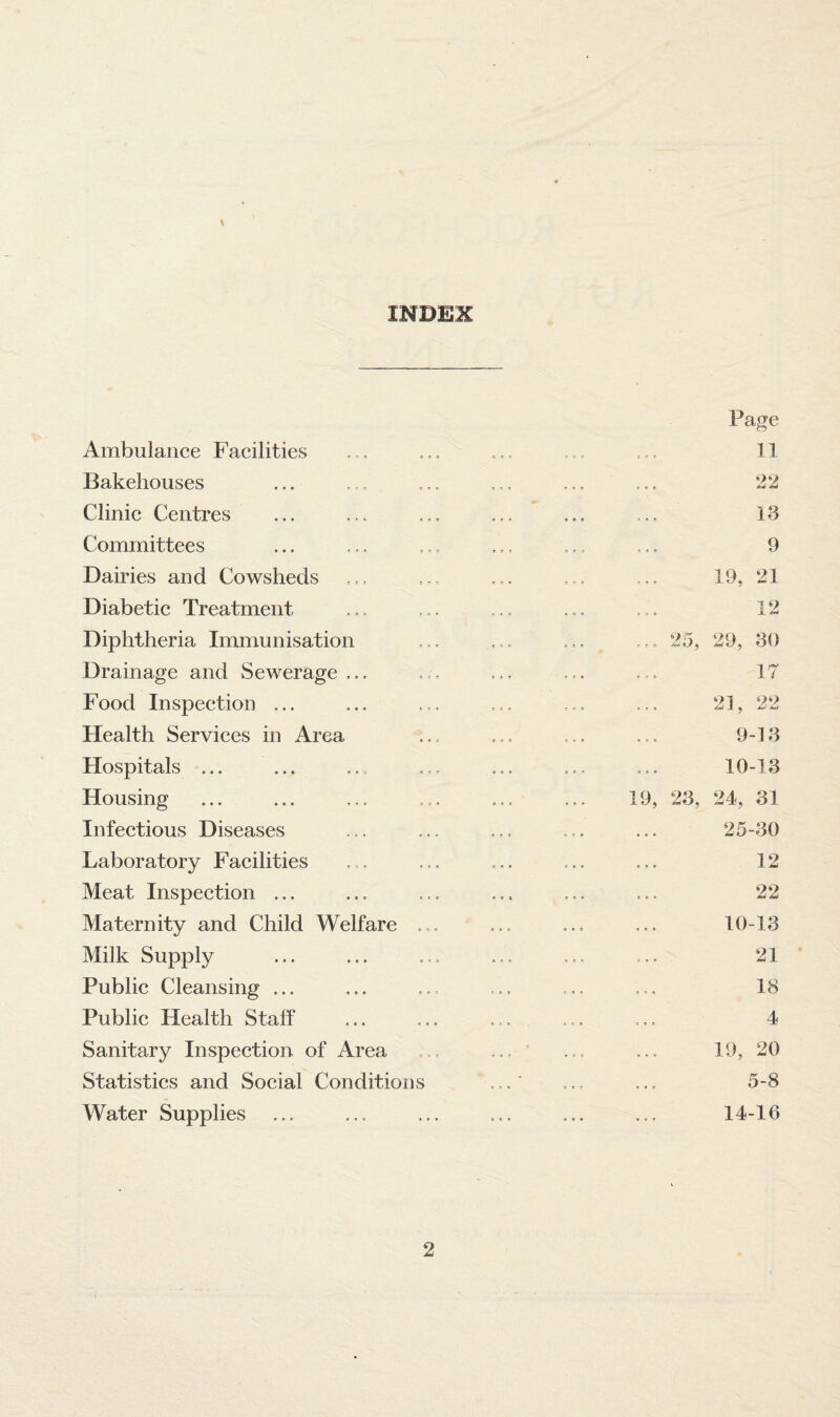 INDEX Ambulance Facilities Bakehouses Clinic Centres Committees Dairies and Cowsheds Diabetic Treatment Diphtheria Immunisation Drainage and Sewerage ... Food Inspection ... Health Services in Area Hospitals ... Housing Infectious Diseases Laboratory Facilities Meat Inspection ... Maternity and Child Welfare , Milk Supply Public Cleansing ... Public Health Staff Sanitary Inspection of Area Statistics and Social Conditions Water Supplies Page 11 22 18 9 19, 21 12 ... 25, 29, 30 17 21, 22 9-13 10-13 19, 23, 24, 31 25-30 12 22 10-18 21 18 4 19, 20 5-8 14-16