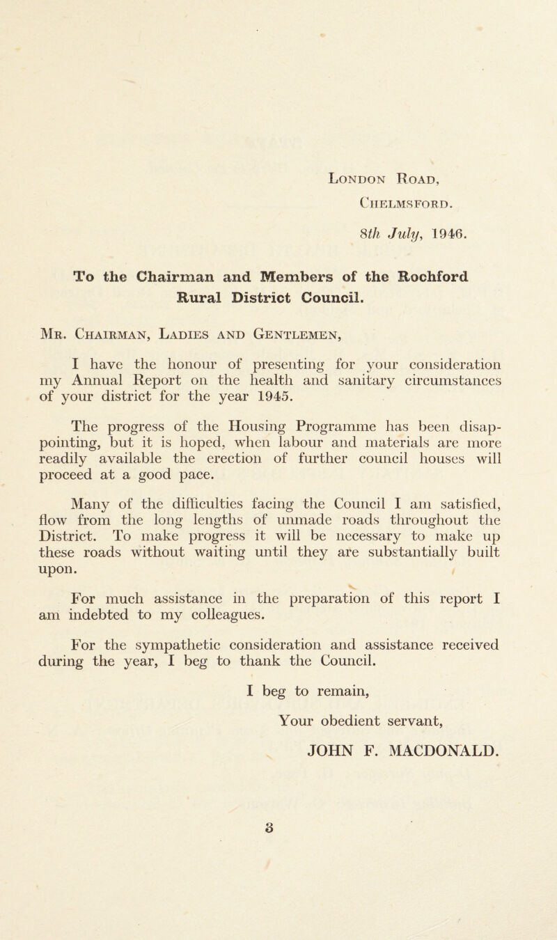 London Road, Chelmsford. 8th July, 1946. To the Chairman and Members of the Rockford Rural District Council. Mr. Chairman, Ladies and Gentlemen, I have the honour of presenting for your consideration my Annual Report on the health and sanitary circumstances of your district for the year 1945. The progress of the Housing Programme has been disap¬ pointing, but it is hoped, when labour and materials are more readily available the erection of further council houses will proceed at a good pace. Many of the difficulties facing the Council I am satisfied, flow from the long lengths of unmade roads throughout the District. To make progress it will be necessary to make up these roads without waiting until they are substantially built upon. For much assistance in the preparation of this report I am indebted to my colleagues. For the sympathetic consideration and assistance received during the year, I beg to thank the Council. I beg to remain, Your obedient servant, JOHN F. MACDONALD.