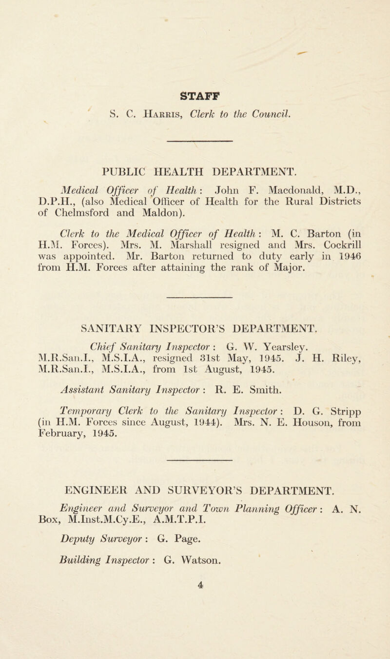 STAFF S. C, Harris, Clerk to the Council. PUBLIC HEALTH DEPARTMENT. Medical Officer of Health: John F. Macdonald, M.D., D.P.H., (also Medical Officer of Health for the Rural Districts of Chelmsford and Maldon). Clerk to the Medical Officer of Health : M. C. Barton (in H.M. Forces). Mrs. M. Marshall resigned and Mrs. Cockrill was appointed. Mr. Barton returned to duty early in 1946 from H.M. Forces after attaining the rank of Major. SANITARY INSPECTOR’S DEPARTMENT. Chief Sanitary Inspector : G. W. Yearsley. M.R.San.I., M.S.I.A., resigned 81st May, 1945. J. H. Riley, M.R.San.I., M.S.I.A., from 1st August, 1945. Assistant Sanitary Inspector : R. E. Smith. Temporary Clerk to the Sanitary Inspector: D. G. Stripp (in H.M. Forces since August, 1944). Mrs. N. E. Houson, from February, 1945. ENGINEER AND SURVEYOR’S DEPARTMENT. Engineer and Surveyor and Town Planning Officer : A. N. Box, M.Inst.M.Cy.E., A.M.T.P.I. Deputy Surveyor : G. Page. Building Inspector : G. Watson.