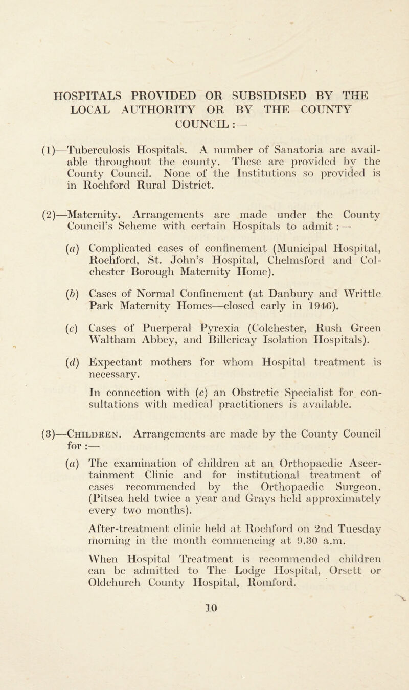 HOSPITALS PROVIDED OR SUBSIDISED BY THE LOCAL AUTHORITY OR BY THE COUNTY COUNCIL :— (1)—Tuberculosis Hospitals. A number of Sanatoria are avail¬ able throughout the county. These are provided by the County Council. None of the Institutions so provided is in Rochford Rural District. (2) —Maternity. Arrangements are made under the County Council’s Scheme with certain Hospitals to admit :— (a) Complicated eases of confinement (Municipal Hospital, Rochford, St. John’s Hospital, Chelmsford and Col¬ chester Borough Maternity Home). (b) Cases of Normal Confinement (at Danbury and Writtle Park Maternity Homes—closed early in 1946). (c) Cases of Puerperal Pyrexia (Colchester, Rush Green Waltham Abbey, and Billericay Isolation Hospitals). (d) Expectant mothers for whom Hospital treatment is necessary. In connection with (c) an Obstretic Specialist for con¬ sultations with medical practitioners is available. (3) —Children. Arrangements are made by the County Council for :—- (a) The examination of children at an Orthopaedic Ascer¬ tainment Clinic and for institutional treatment of cases recommended by the Orthopaedic Surgeon. (Pitsea held twice a year and Grays held approximately every two months). After-treatment clinic held at Rochford on 2nd Tuesday morning in the month commencing at 9.30 a.m. When Hospital Treatment is recommended children can be admitted to The Lodge Hospital, Orsett or Oldchurch County Hospital, Romford. v