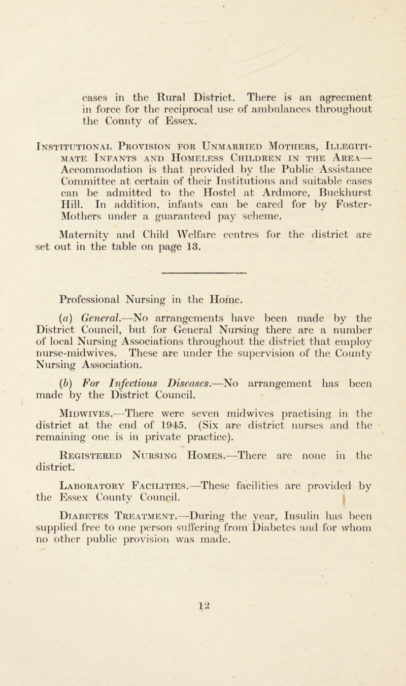 in force for the reciprocal use of ambulances throughout the County of Essex. Institutional Provision for Unmarried Mothers, Illegiti¬ mate Infants and Homeless Children in the Area— Accommodation is that provided by the Public Assistance Committee at certain of their Institutions and suitable cases can be admitted to the Hostel at Ardmore, Buckhurst Hill. In addition, infants can be cared for by Foster- Mothers under a guaranteed pay scheme. Maternity and Child Welfare centres for the district are set out in the table on page 13. Professional Nursing in the Home. (a) General.—No arrangements have been made by the District Council, but for General Nursing there are a number of local Nursing Associations throughout the district that employ nurse-midwives. These are under the supervision of the County Nursing Association. (b) For Infectious Diseases.—No arrangement has been made by the District Council. Midwives.—There were seven midwives practising in the district at the end of 1945. (Six are district nurses and the remaining one is in private practice). Registered Nursing Homes.—There are none in the district. Laboratory Facilities.—These facilities are provided by the Essex County Council. Diabetes Treatment.—During the year, Insulin has been supplied free to one person suffering from' Diabetes and for whom no other public provision was made.