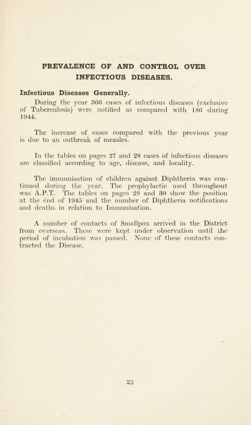 PREVALENCE OF AND CONTROL OVER INFECTIOUS DISEASES. Infectious Diseases Generally. During the year 366 cases of infectious diseases (exclusive of Tuberculosis) were notified as compared with 186 during 1944. The increase of cases compared with the previous year is due to an outbreak of measles. In the tables on pages 27 and 28 cases of infectious diseases are classified according to age, disease, and locality. The immunisation of children against Diphtheria was con¬ tinued during the year. The prophylactic used throughout was A.P.T. The tables on pages 29 and 30 show the position at the end of 1945 and the number of Diphtheria notifications and deaths in relation to Immunisation. A number of contacts of Smallpox arrived in the District from overseas. These were kept under observation until the period of incubation was passed. None of these contacts con¬ tracted the Disease.