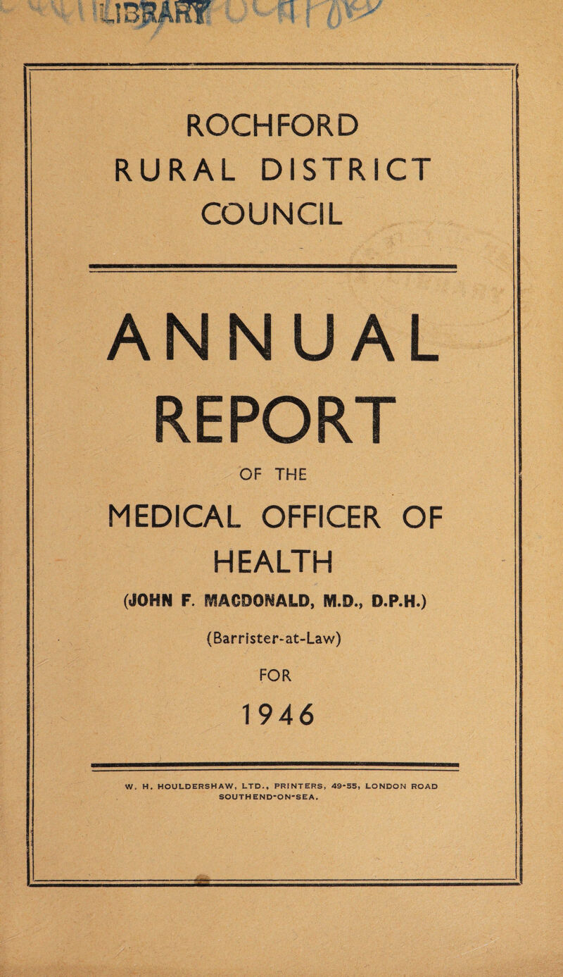 ROCHFORD RURAL DISTRICT COUNCIL ANNUAL REPORT OF THE MEDICAL OFFICER OF HEALTH (JOHN F. MACDONALD, M.D., D.P.H.) (Barrister-at-Law) FOR 1946 W, H. HOULDERSHAW, LTD., PRINTERS, 49*55, LONDON ROAD SOUTHEND-ON-SEA.