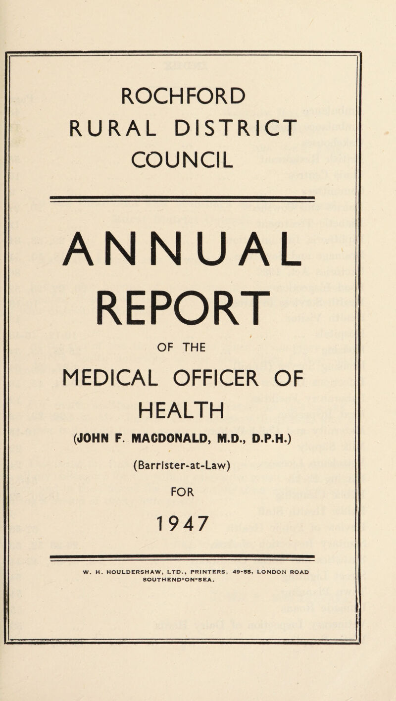 ROCHFORD RURAL DISTRICT COUNCIL ANNUAL REPORT OF THE MEDICAL OFFICER OF HEALTH (JOHN F. MACDONALD, M.D., D.P.H.) (Barrlster-at-Law) FOR 1947 W. H. HOULDERSHAW, LTD., PRINTERS, 49-55, LONDON ROAD SOUTHEND-ON-SEA.
