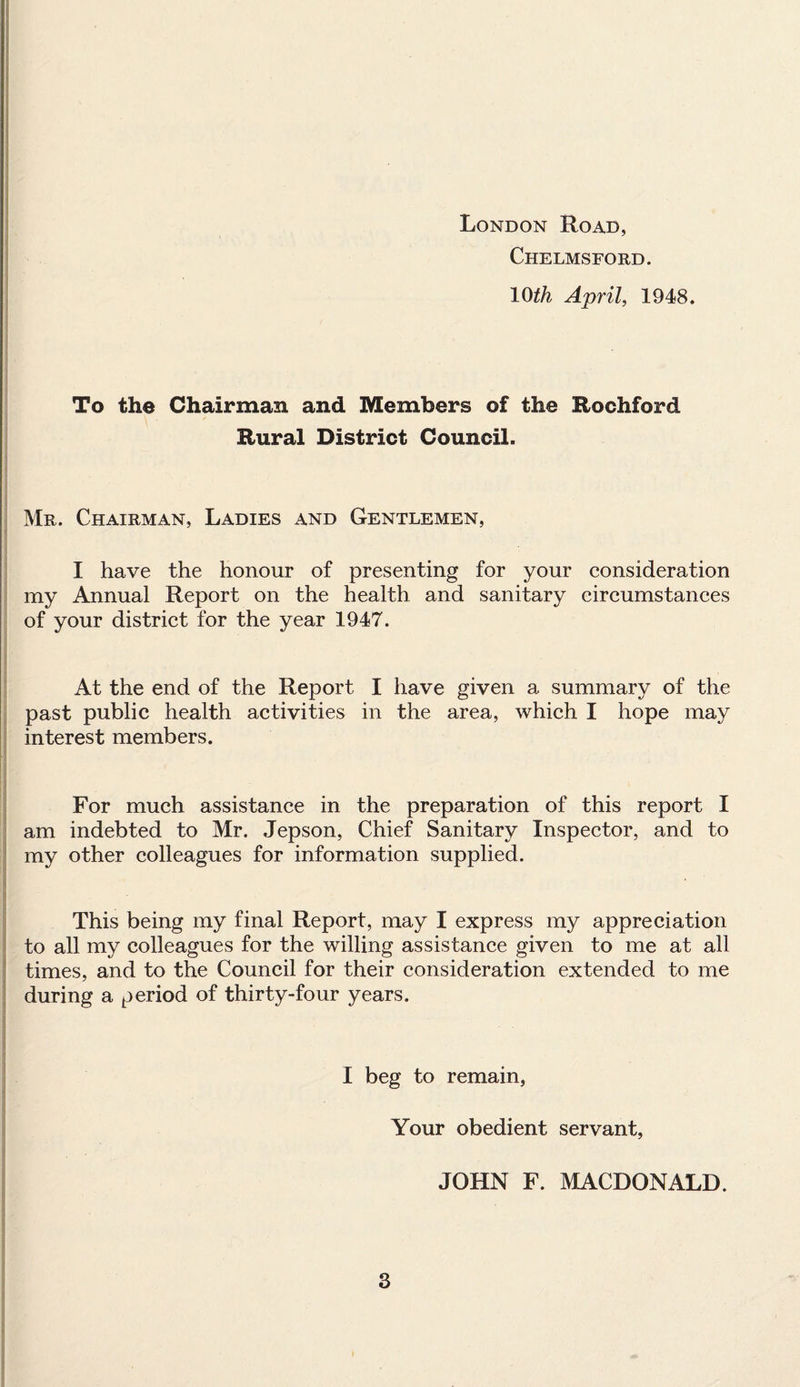 London Road, Chelmsford. 10th April, 1948. To the Chairman and Members of the Rochford Rural District Council. Mr. Chairman, Ladies and Gentlemen, I have the honour of presenting for your consideration my Annual Report on the health and sanitary circumstances of your district for the year 1947. At the end of the Report I have given a summary of the past public health activities in the area, which I hope may interest members. 1 I KB; For much assistance in the preparation of this report I am indebted to Mr. Jepson, Chief Sanitary Inspector, and to my other colleagues for information supplied. This being my final Report, may I express my appreciation to all my colleagues for the willing assistance given to me at all times, and to the Council for their consideration extended to me during a period of thirty-four years. I beg to remain, Your obedient servant, JOHN F. MACDONALD.