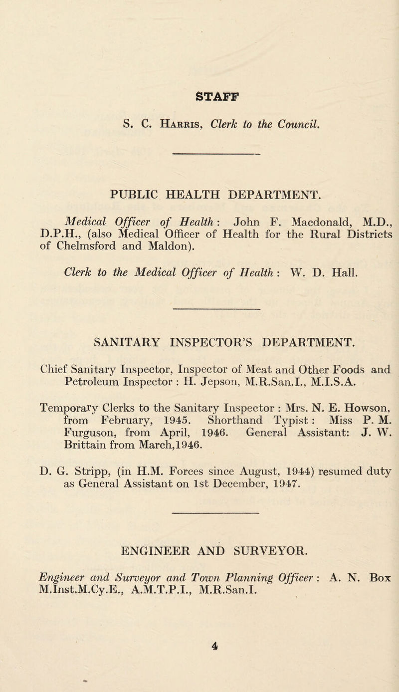 STAFF S. C. Harris, Clerk to the Council. PUBLIC HEALTH DEPARTMENT. Medical Officer of Health: John F. Macdonald, M.D., D.P.H., (also Medical Officer of Health for the Rural Districts of Chelmsford and Maldon). Clerk to the Medical Officer of Health : W. D. Hall. SANITARY INSPECTOR’S DEPARTMENT. Chief Sanitary Inspector, Inspector of Meat and Other Foods and Petroleum Inspector : H. Jepson, M.R.San.I., M.I.S.A. Temporary Clerks to the Sanitary Inspector : Mrs. N. E. Howson, from February, 1945. Shorthand Typist : Miss P. M. Furguson, from April, 1946. General Assistant: J. W. Brittain from March, 1946. D. G. Stripp, (in H.M. Forces since August, 1944) resumed duty as General Assistant on 1st December, 1947. ENGINEER AND SURVEYOR. Engineer and Surveyor and Town Planning Officer : A. N. Box M.Inst.M.Cy.E., A.M.T.P.I., M.R.San.I.