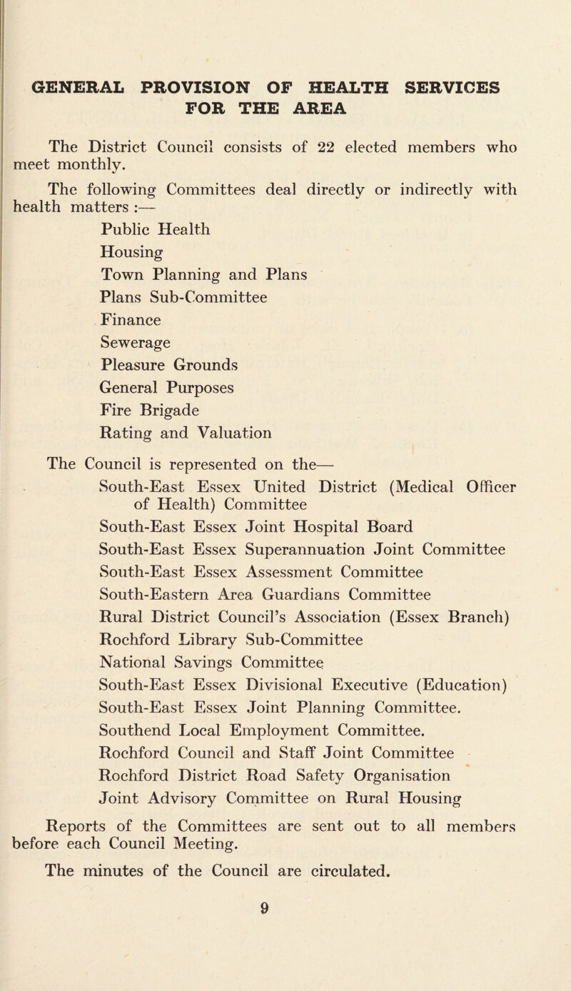 GENERAL PROVISION OF HEALTH SERVICES FOR THE AREA The District Council consists of 22 elected members who meet monthly. The following Committees deal directly or indirectly with health matters :— Public Health Housing Town Planning and Plans Plans Sub-Committee Finance Sewerage Pleasure Grounds General Purposes Fire Brigade Rating and Valuation The Council is represented on the— South-East Essex United District (Medical Officer of Health) Committee South-East Essex Joint Hospital Board South-East Essex Superannuation Joint Committee South-East Essex Assessment Committee South-Eastern Area Guardians Committee Rural District Council’s Association (Essex Branch) Rochford Library Sub-Committee National Savings Committee South-East Essex Divisional Executive (Education) South-East Essex Joint Planning Committee. Southend Local Employment Committee. Rochford Council and Staff Joint Committee Rochford District Road Safety Organisation Joint Advisory Committee on Rural Housing Reports of the Committees are sent out to all members before each Council Meeting. The minutes of the Council are circulated.