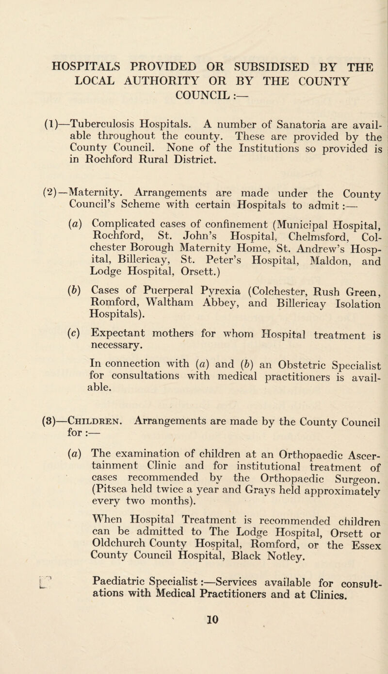 HOSPITALS PROVIDED OR SUBSIDISED BY THE LOCAL AUTHORITY OR BY THE COUNTY COUNCIL :— (1)—Tuberculosis Hospitals. A number of Sanatoria are avail¬ able throughout the county. These are provided by the County Council. None of the Institutions so provided is in Rochford Rural District. (2)—Maternity. Arrangements are made under the County Council’s Scheme with certain Hospitals to admit:— (a) Complicated cases of confinement (Municipal Hospital, Rochford, St. John’s Hospital, Chelmsford, Col¬ chester Borough Maternity Home, St. Andrew’s Hosp¬ ital, Billericay, St. Peter’s Hospital, Maldon, and Lodge Hospital, Orsett.) (b) Cases of Puerperal Pyrexia (Colchester, Rush Green, Romford, Waltham Abbey, and Billericay Isolation Hospitals). (c) Expectant mothers for whom Hospital treatment is necessary. In connection with (a) and (b) an Obstetric Specialist for consultations with medical practitioners is avail¬ able. (3)—Children. Arrangements are made by the Countv Council for :— (a) The examination of children at an Orthopaedic Ascer¬ tainment Clinic and for institutional treatment of cases recommended by the Orthopaedic Surgeon. (Pitsea held twice a year and Grays held approximately every two months). When Hospital Treatment is recommended children can be admitted to The Lodge Hospital, Orsett or Oldchurch County Hospital, Romford, or the Essex County Council Hospital, Black Notley. Paediatric Specialist:—Services available for consult¬ ations with Medical Practitioners and at Clinics.