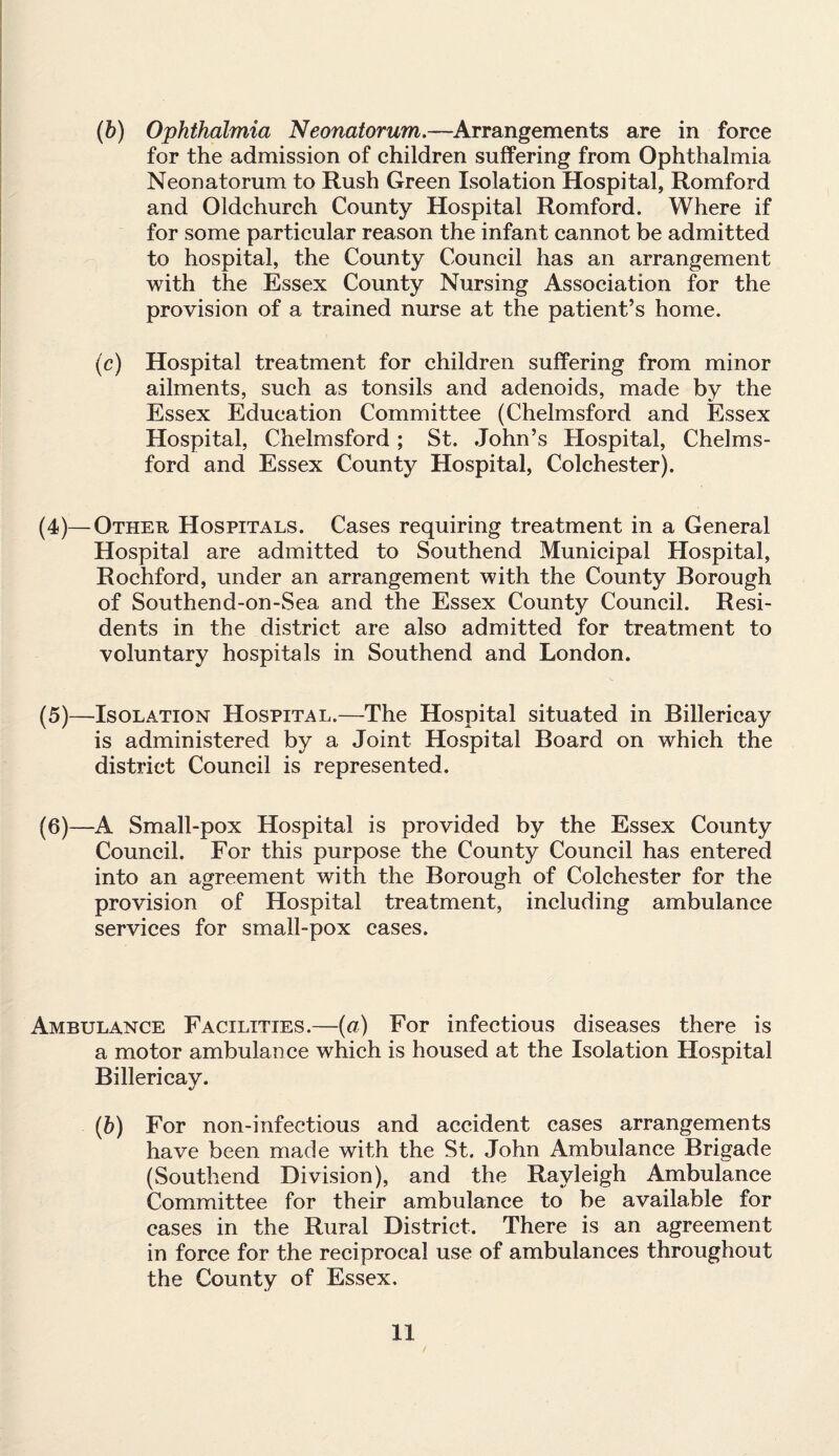 (b) Ophthalmia Neonatorum.—Arrangements are in force for the admission of children suffering from Ophthalmia Neonatorum to Rush Green Isolation Hospital, Romford and Oldchurch County Hospital Romford. Where if for some particular reason the infant cannot be admitted to hospital, the County Council has an arrangement with the Essex County Nursing Association for the provision of a trained nurse at the patient’s home. (c) Hospital treatment for children suffering from minor ailments, such as tonsils and adenoids, made by the Essex Education Committee (Chelmsford and Essex Hospital, Chelmsford; St. John’s Hospital, Chelms¬ ford and Essex County Hospital, Colchester). (4) —Other Hospitals. Cases requiring treatment in a General Hospital are admitted to Southend Municipal Hospital, Rochford, under an arrangement with the County Borough of Southend-on-Sea and the Essex County Council. Resi¬ dents in the district are also admitted for treatment to voluntary hospitals in Southend and London. (5) —Isolation Hospital.—The Hospital situated in Billericay is administered by a Joint Hospital Board on which the district Council is represented. (6) —A Small-pox Hospital is provided by the Essex County Council. For this purpose the County Council has entered into an agreement with the Borough of Colchester for the provision of Hospital treatment, including ambulance services for small-pox cases. Ambulance Facilities.—(a) For infectious diseases there is a motor ambulance which is housed at the Isolation Hospital Billericay. (&) For non-infeetious and accident cases arrangements have been made with the St. John Ambulance Brigade (Southend Division), and the Rayleigh Ambulance Committee for their ambulance to be available for cases in the Rural District. There is an agreement in force for the reciprocal use of ambulances throughout the County of Essex.