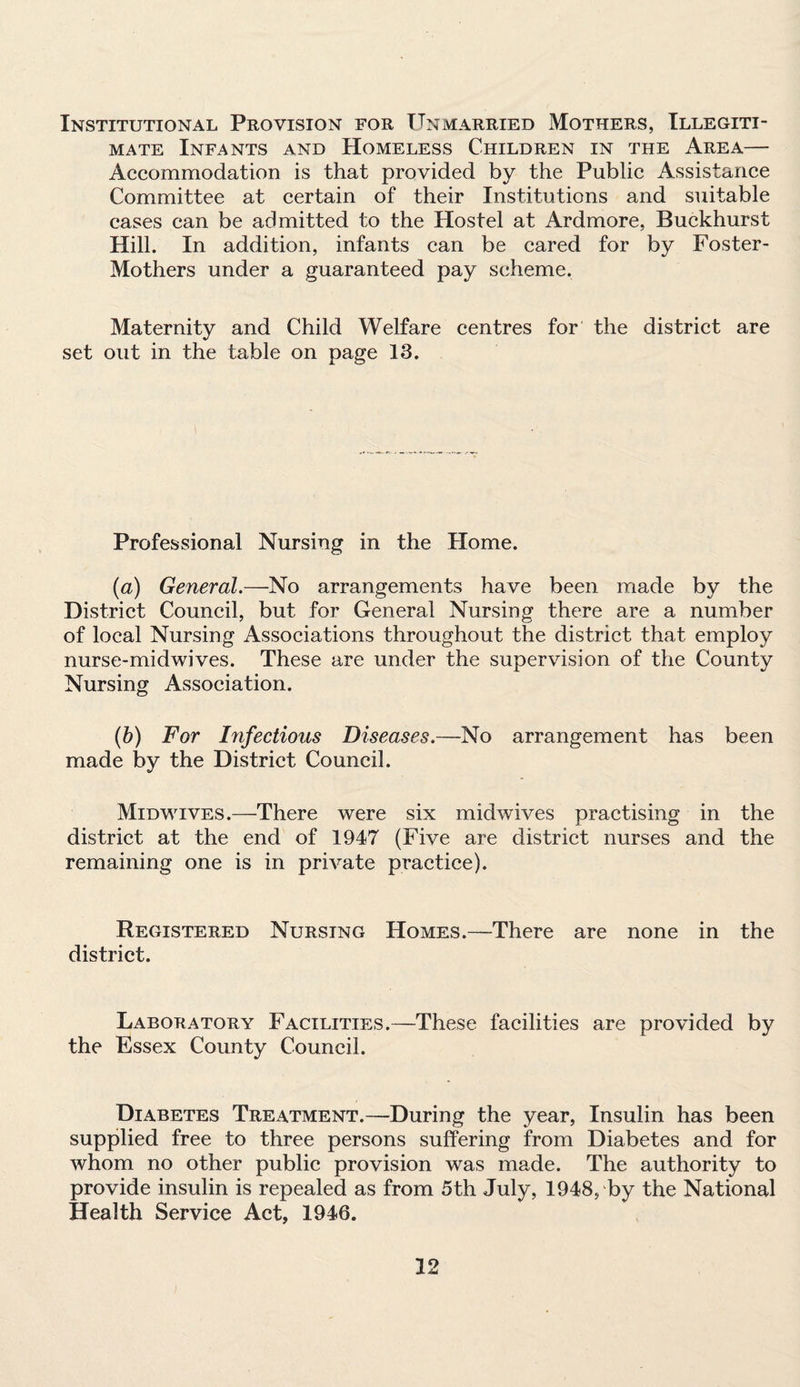 Institutional Provision for Unmarried Mothers, Illegiti¬ mate Infants and Homeless Children in the Area— Accommodation is that provided by the Public Assistance Committee at certain of their Institutions and suitable cases can be admitted to the Hostel at Ardmore, Buckhurst Hill. In addition, infants can be cared for by Foster- Mothers under a guaranteed pay scheme. Maternity and Child Welfare centres for the district are set out in the table on page 13. Professional Nursing in the Home. (a) General.—No arrangements have been made by the District Council, but for General Nursing there are a number of local Nursing Associations throughout the district that employ nurse-midwives. These are under the supervision of the County Nursing Association. (b) For Infectious Diseases.—No arrangement has been made by the District Council. Midwives.—There were six midwives practising in the district at the end of 1947 (Five are district nurses and the remaining one is in private practice). Registered Nursing Homes.—There are none in the district. Laboratory Facilities.—These, facilities are provided by the Essex County Council. Diabetes Treatment.—During the year, Insulin has been supplied free to three persons suffering from Diabetes and for whom no other public provision was made. The authority to provide insulin is repealed as from 5th July, 1948, by the National Health Service Act, 1946.