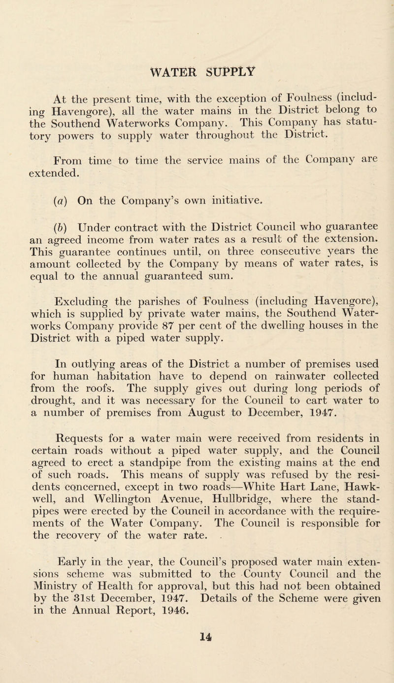 WATER SUPPLY At the present time, with the exception of Foulness (includ¬ ing Havengore), all the water mains in the District belong to the Southend Waterworks Company. This Company has statu¬ tory powers to supply water throughout the District. From time to time the service mains of the Company are extended. (a) On the Company’s own initiative. (b) Under contract with the District Council who guarantee an agreed income from water rates as a result of the extension. This guarantee continues until, on three consecutive years the amount collected by the Company by means of water rates, is equal to the annual guaranteed sum. Excluding the parishes of Foulness (including Havengore), which is supplied by private water mains, the Southend Water¬ works Company provide 87 per cent of the dwelling houses in the District with a piped water supply. In outlying areas of the District a number of premises used for human habitation have to depend on rainwater collected from the roofs. The supply gives out during long periods of drought, and it was necessary for the Council to cart water to a number of premises from August to December, 1947. Requests for a water main were received from residents in certain roads without a piped water supply, and the Council agreed to erect a standpipe from the existing mains at the end of such roads. This means of supply was refused by the resi¬ dents concerned, except in two roads—White Hart Lane, Hawk- well, and Wellington Avenue, Hullbridge, where the stand¬ pipes were erected by the Council in accordance with the require¬ ments of the Water Company. The Council is responsible for the recovery of the water rate. . Early in the year, the Council’s proposed water main exten¬ sions scheme was submitted to the County Council and the Ministry of Health for approval, but this had not been obtained by the 31st December, 1947. Details of the Scheme were given in the Annual Report, 1946.