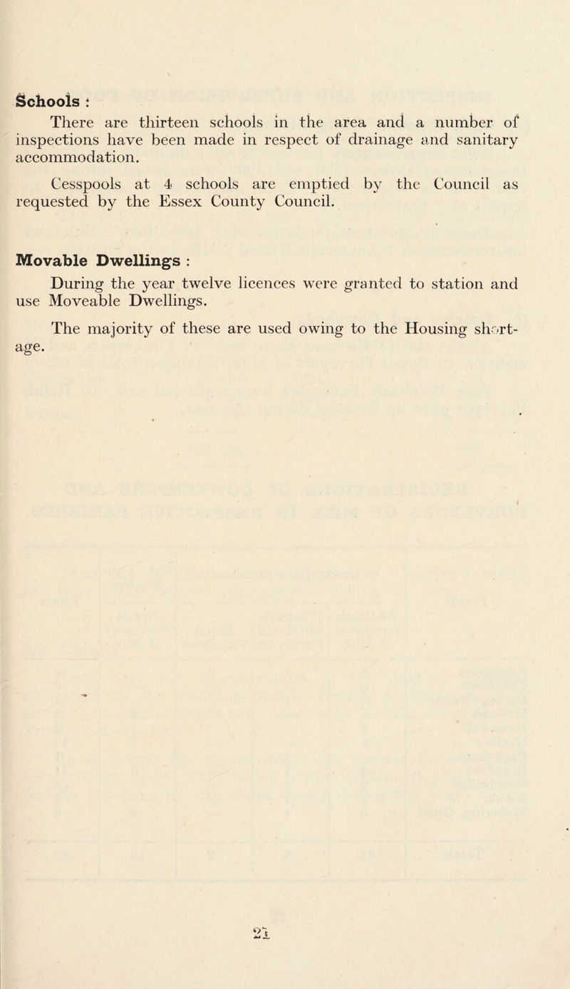 Schools : There are thirteen schools in the area and a number of inspections have been made in respect of drainage and sanitary accommodation. Cesspools at 4 schools are emptied by the Council as requested by the Essex County Council. Movable Dwellings : During the year twelve licences were granted to station and use Moveable Dwellings. The majority of these are used owing to the Housing short¬ age.