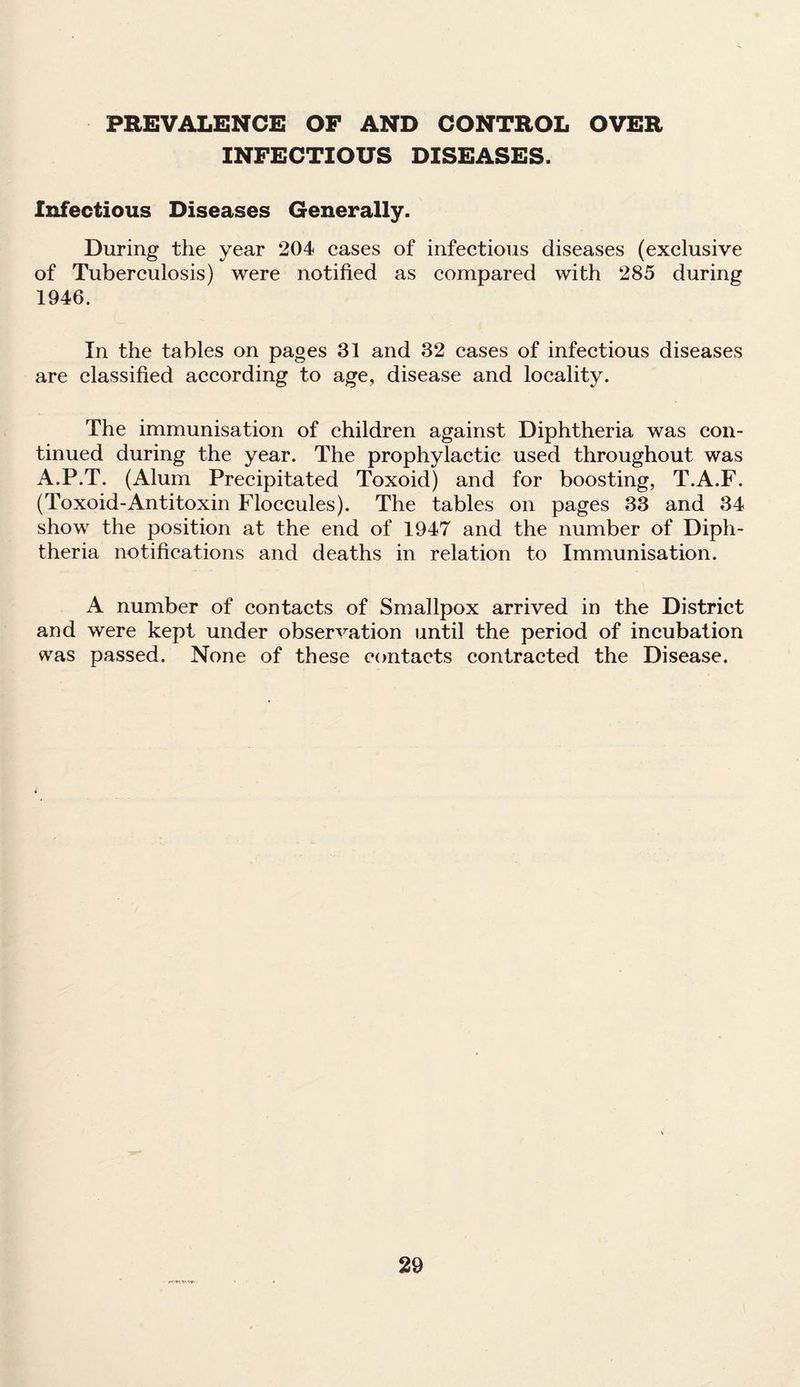 PREVALENCE OF AND CONTROL OVER INFECTIOUS DISEASES. Infectious Diseases Generally. During the year 204 cases of infectious diseases (exclusive of Tuberculosis) were notified as compared with 285 during 1946. In the tables on pages 31 and 32 cases of infectious diseases are classified according to age, disease and locality. The immunisation of children against Diphtheria was con¬ tinued during the year. The prophylactic used throughout was A.P.T. (Alum Precipitated Toxoid) and for boosting, T.A.F. (Toxoid-Antitoxin Floccules). The tables on pages 33 and 34 show the position at the end of 1947 and the number of Diph¬ theria notifications and deaths in relation to Immunisation. A number of contacts of Smallpox arrived in the District and were kept under observation until the period of incubation was passed. None of these contacts contracted the Disease.
