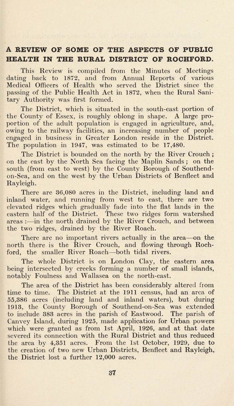 A REVIEW OF SOME OF THE ASPECTS OF PUBLIC HEALTH IN THE RURAL DISTRICT OF ROCHFORD. This Review is compiled from the Minutes of Meetings dating back to 1872, and from Annual Reports of various Medical Officers of Health who served the District since the passing of the Public Health Act in 1872, when the Rural Sani¬ tary Authority was first formed. The District, which is situated in the south-east portion of the County of Essex, is roughly oblong in shape. A large pro¬ portion of the adult population is engaged in agriculture, and, owing to the railway facilities, an increasing number of people engaged in business in Greater London reside in the District. The population in 1947, was estimated to be 17,480. The District is bounded on the north by the River Crouch ; on the east by the North Sea facing the Maplin Sands ; on the south (from east to west) by the County Borough of Southend- on-Sea, and on the west by the Urban Districts of Benfleet and Rayleigh. There are 36,080 acres in the District, including land and inland water, and running from west to east, there are two elevated ridges which gradually fade into the flat lands in the eastern half of the District. These two ridges form watershed areas :■—in the north drained by the River Crouch, and between the two ridges, drained by the River Roach. There are no important rivers actually in the area—on the north there is the River Crouch, and flowing through Roch- ford, the smaller River Roach—both tidal rivers. The whole District is on London Clay, the eastern area being intersected by creeks forming a number of small islands, notably Foulness and Wallasea on the north-east. The area of the District has been considerably altered from time to time. The District at the 1911 census, had an area of 55,386 acres (including land and inland waters), but during 1913, the County Borough of Southend-on-Sea was extended to include 383 acres in the parish of Eastwood. The parish of Canvey Island, during 1925, made application for Urban powers which were granted as from 1st April, 1926, and at that date severed its connection with the Rural District and thus reduced the area by 4,351 acres. From the 1st October, 1929, due to the creation of two new Urban Districts, Benfleet and Rayleigh, the District lost a further 12,000 acres.