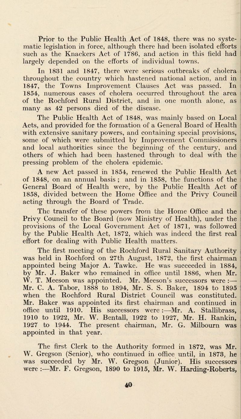 Prior to the Public Health Act of 1848, there was no syste¬ matic legislation in force, although there had been isolated efforts such as the Knackers Act of 1786, and action in this field had largely depended on the efforts of individual towns. In 1831 and 1847, there were serious outbreaks of cholera throughout the country which hastened national action, and in 1847, the Towns Improvement Clauses Act was passed. In 1854, numerous cases of cholera occurred throughout the area of the Rochford Rural District, and in one month alone, as many as 42 persons died of the disease. The Public Health Act of 1848, was mainly based on Local Acts, and provided for the formation of a General Board of Health with extensive sanitary powers, and containing special provisions, some of which were submitted by Improvement Commissioners and local authorities since the beginning of the century, and others of which had been hastened through to deal with the pressing problem of the cholera epidemic. A new Act passed in 1854, renewed the Public Health Act of 1848, on an annual basis ; and in 1858, the functions of the General Board of Health were, by the Public Health Act of 1858, divided between the Home Office and the Privy Council acting through the Board of Trade. The transfer of these powers from the Home Office and the Privy Council to the Board (now Ministry of Health), under the provisions of the Local Government Act of 1871, was followed by the Public Health Act, 1872, which was indeed the first real effort for dealing with Public Health matters. The first meeting of the Rochford Rural Sanitary Authority was held in Rochford on 27th August, 1872, the first chairman appointed being Major A. Tawke. He was succeeded in 1884, by Mr. J. Baker who remained in office until 1886, when Mr. W. T. Meeson was appointed. Mr. Meeson’s successors were :—- Mr. C. A. Tabor, 1888 to 1894, Mr. S. S. Baker, 1894 to 1895 when the Rochford Rural District Council was constituted. Mr. Baker was appointed its first chairman and continued in office until 1910. His successors were :—Mr. A. Stallibrass, 1910 to 1922, Mr. W. Bentall, 1922 to 1927, Mr. H. Rankin, 1927 to 1944. The present chairman, Mr. G. Milbourn was appointed in that year. The first Clerk to the Authority formed in 1872, was Mr. W. Gregson (Senior), who continued in office until, in 1873, he was succeeded by Mr. W. Gregson (Junior). His successors were :—Mr. F. Gregson, 1890 to 1915, Mr. W. Harding-Roberts,