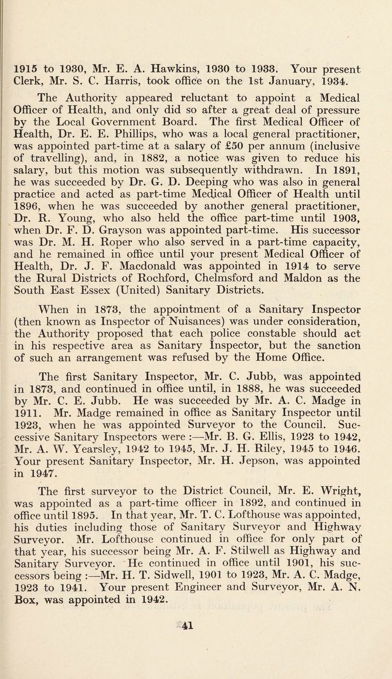 1915 to 1930, Mr. E. A. Hawkins, 1930 to 1933. Your present Clerk, Mr. S. C. Harris, took office on the 1st January, 1934. The Authority appeared reluctant to appoint a Medical Officer of Health, and only did so after a great deal of pressure by the Local Government Board. The first Medical Officer of Health, Dr. E. E. Phillips, who was a local general practitioner, was appointed part-time at a salary of £50 per annum (inclusive of travelling), and, in 1882, a notice was given to reduce his salary, but this motion was subsequently withdrawn. In 1891, he was succeeded by Dr. G. D. Deeping who was also in general practice and acted as part-time Medical Officer of Health until 1896, when he was succeeded by another general practitioner, Dr. R. Young, who also held the office part-time until 1903, when Dr. F. D. Grayson was appointed part-time. His successor was Dr. M. H. Roper who also served in a part-time capacity, and he remained in office until your present Medical Officer of Health, Dr. J. F. Macdonald was appointed in 1914 to serve the Rural Districts of Rochford, Chelmsford and Maldon as the South East Essex (United) Sanitary Districts. When in 1873, the appointment of a Sanitary Inspector (then known as Inspector of Nuisances) was under consideration, the Authority proposed that each police constable should act in his respective area as Sanitary Inspector, but the sanction of such an arrangement was refused by the Home Office. The first Sanitary Inspector, Mr. C. Jubb, was appointed in 1873, and continued in office until, in 1888, he was succeeded by Mr. C. E. Jubb. He was succeeded by Mr. A. C. Madge in 1911. Mr. Madge remained in office as Sanitary Inspector until 1923, when he was appointed Surveyor to the Council. Suc¬ cessive Sanitary Inspectors were :—Mr. B. G. Ellis, 1923 to 1942, Mr. A. W. Yearsley, 1942 to 1945, Mr. J. H. Riley, 1945 to 1946. Your present Sanitary Inspector, Mr. H. Jepson, was appointed in 1947. The first surveyor to the District Council, Mr. E. Wright, was appointed as a part-time officer in 1892, and continued in office until 1895. In that year, Mr. T. C. Lofthouse was appointed, his duties including those of Sanitary Surveyor and Highway Surveyor. Mr. Lofthouse continued in office for only part of that year, his successor being Mr. A. F. Stilwell as Highway and Sanitary Surveyor. 'He continued in office until 1901, his suc¬ cessors being :—Mr. H. T. Sidwell, 1901 to 1923, Mr. A. C. Madge, 1923 to 1941. Your present Engineer and Surveyor, Mr. A. N, Box, was appointed in 1942. &41