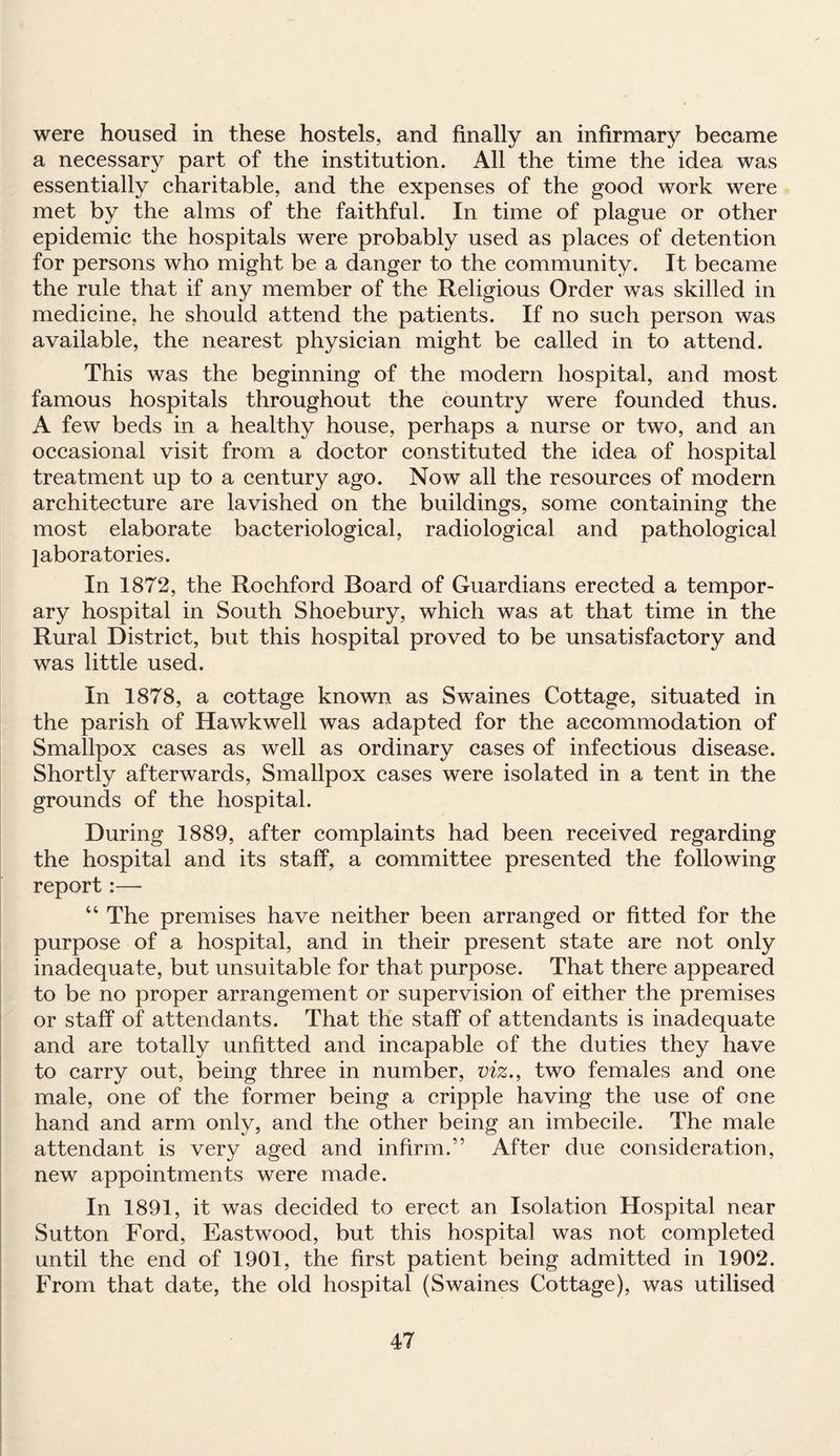 were housed in these hostels, and finally an infirmary became a necessary part of the institution. All the time the idea was essentially charitable, and the expenses of the good work were met by the alms of the faithful. In time of plague or other epidemic the hospitals were probably used as places of detention for persons who might be a danger to the community. It became the rule that if any member of the Religious Order was skilled in medicine, he should attend the patients. If no such person was available, the nearest physician might be called in to attend. This was the beginning of the modern hospital, and most famous hospitals throughout the country were founded thus. A few beds in a healthy house, perhaps a nurse or two, and an occasional visit from a doctor constituted the idea of hospital treatment up to a century ago. Now all the resources of modern architecture are lavished on the buildings, some containing the most elaborate bacteriological, radiological and pathological laboratories. In 1872, the Rochford Board of Guardians erected a tempor¬ ary hospital in South Shoebury, which was at that time in the Rural District, but this hospital proved to be unsatisfactory and was little used. In 1878, a cottage known as Swaines Cottage, situated in the parish of Hawkwell was adapted for the accommodation of Smallpox cases as well as ordinary cases of infectious disease. Shortly afterwards, Smallpox cases were isolated in a tent in the grounds of the hospital. During 1889, after complaints had been received regarding the hospital and its staff, a committee presented the following report :— “ The premises have neither been arranged or fitted for the purpose of a hospital, and in their present state are not only inadequate, but unsuitable for that purpose. That there appeared to be no proper arrangement or supervision of either the premises or staff of attendants. That the staff of attendants is inadequate and are totally unfitted and incapable of the duties they have to carry out, being three in number, viz., two females and one male, one of the former being a cripple having the use of one hand and arm only, and the other being an imbecile. The male attendant is very aged and infirm.” After due consideration, new appointments were made. In 1891, it was decided to erect an Isolation Hospital near Sutton Ford, Eastwood, but this hospital was not completed until the end of 1901, the first patient being admitted in 1902. From that date, the old hospital (Swaines Cottage), was utilised