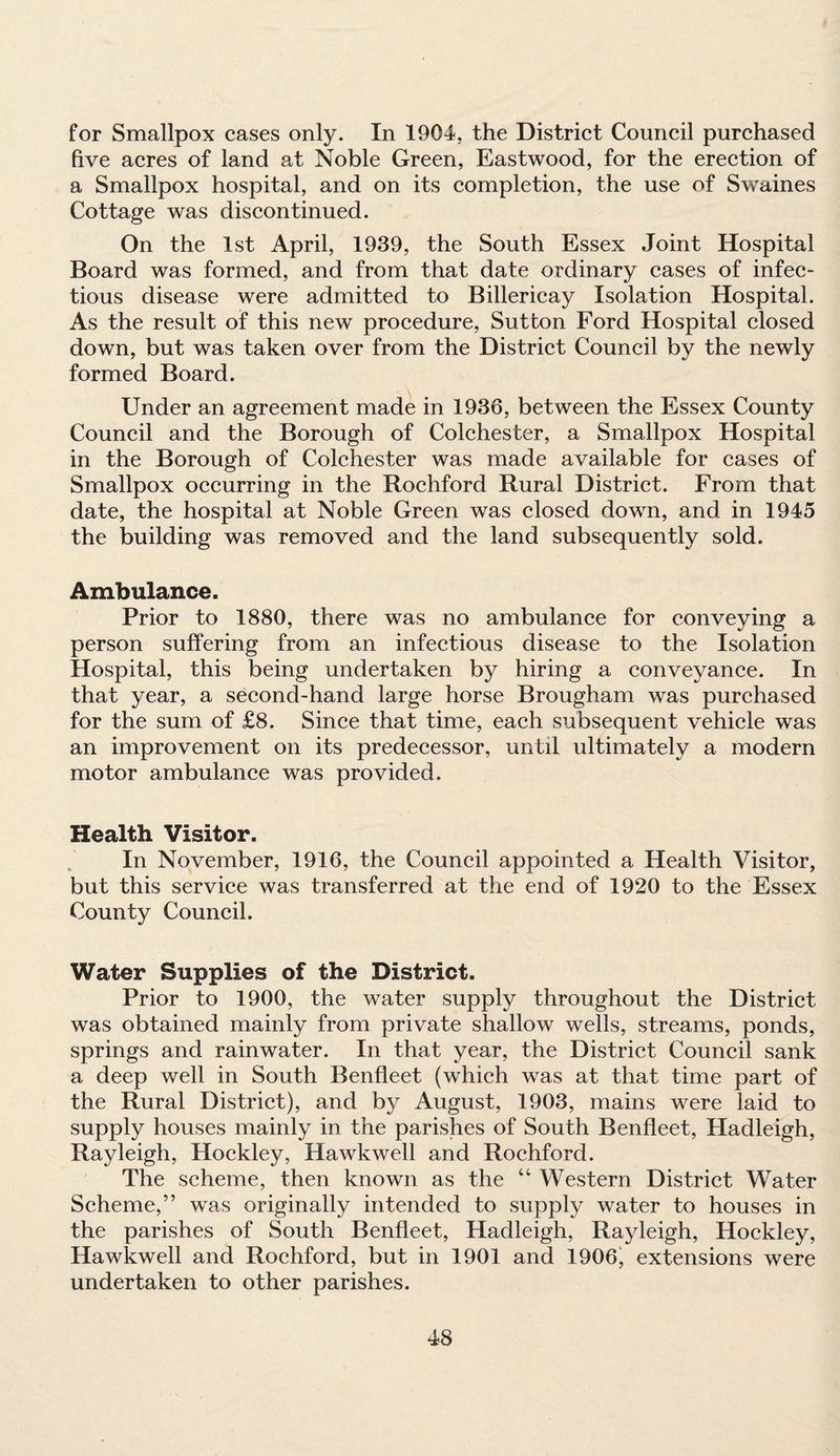 for Smallpox cases only. In 1904, the District Council purchased five acres of land at Noble Green, Eastwood, for the erection of a Smallpox hospital, and on its completion, the use of Swaines Cottage was discontinued. On the 1st April, 1939, the South Essex Joint Hospital Board was formed, and from that date ordinary cases of infec¬ tious disease were admitted to Billericay Isolation Hospital. As the result of this new procedure, Sutton Ford Hospital closed down, but was taken over from the District Council by the newly formed Board. Under an agreement made in 1936, between the Essex County Council and the Borough of Colchester, a Smallpox Hospital in the Borough of Colchester was made available for cases of Smallpox occurring in the Rochford Rural District. From that date, the hospital at Noble Green was closed down, and in 1945 the building was removed and the land subsequently sold. Ambulance. Prior to 1880, there was no ambulance for conveying a person suffering from an infectious disease to the Isolation Hospital, this being undertaken by hiring a conveyance. In that year, a second-hand large horse Brougham was purchased for the sum of £8. Since that time, each subsequent vehicle was an improvement on its predecessor, until ultimately a modern motor ambulance was provided. Health Visitor. In November, 1916, the Council appointed a Health Visitor, but this service was transferred at the end of 1920 to the Essex County Council. Water Supplies of the District. Prior to 1900, the water supply throughout the District was obtained mainly from private shallow wells, streams, ponds, springs and rainwater. In that year, the District Council sank a deep well in South Benfleet (which was at that time part of the Rural District), and by August, 1903, mains were laid to supply houses mainly in the parishes of South Benfleet, Hadleigh, Rayleigh, Hockley, Hawkwell and Rochford. The scheme, then known as the 44 Western District Water Scheme,” was originally intended to supply water to houses in the parishes of South Benfleet, Hadleigh, Rayleigh, Hockley, Hawkwell and Rochford, but in 1901 and 1906, extensions were undertaken to other parishes.