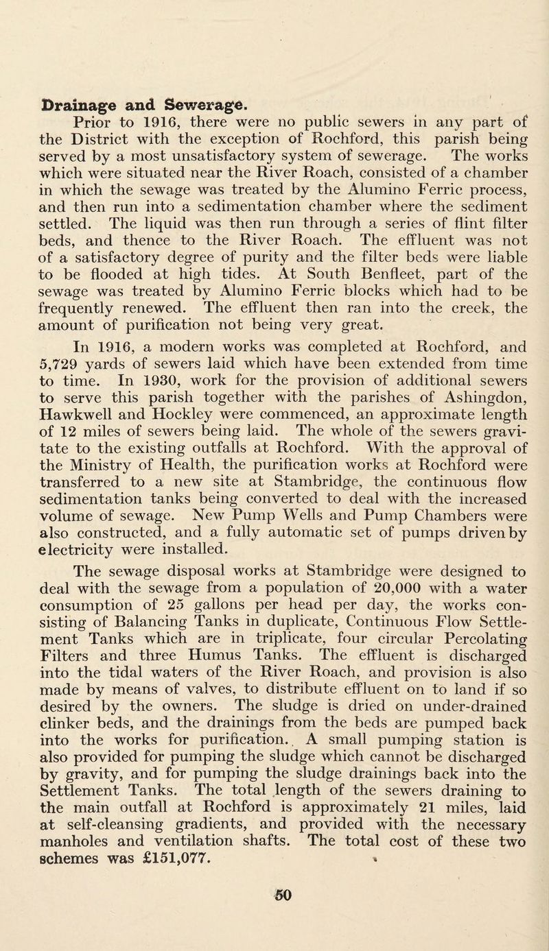 Drainage and Sewerage. Prior to 1916, there were no public sewers in any part of the District with the exception of Rochford, this parish being served by a most unsatisfactory system of sewerage. The works which were situated near the River Roach, consisted of a chamber in which the sewage was treated by the Alumino Ferric process, and then run into a sedimentation chamber where the sediment settled. The liquid was then run through a series of flint filter beds, and thence to the River Roach. The effluent was not of a satisfactory degree of purity and the filter beds were liable to be flooded at high tides. At South Benfleet, part of the sewage was treated by Alumino Ferric blocks which had to be frequently renewed. The effluent then ran into the creek, the amount of purification not being very great. In 1916, a modern works was completed at Rochford, and 5,729 yards of sewers laid which have been extended from time to time. In 1930, work for the provision of additional sewers to serve this parish together with the parishes of Ashingdon, Hawkwell and Hockley were commenced, an approximate length of 12 miles of sewers being laid. The whole of the sewers gravi¬ tate to the existing outfalls at Rochford. With the approval of the Ministry of Health, the purification works at Rochford were transferred to a new site at Stambridge, the continuous flow sedimentation tanks being converted to deal with the increased volume of sewage. New Pump Wells and Pump Chambers were also constructed, and a fully automatic set of pumps driven by electricity were installed. The sewage disposal works at Stambridge were designed to deal with the sewage from a population of 20,000 with a water consumption of 25 gallons per head per day, the works con¬ sisting of Balancing Tanks in duplicate, Continuous Flow Settle¬ ment Tanks which are in triplicate, four circular Percolating Filters and three Humus Tanks. The effluent is discharged into the tidal waters of the River Roach, and provision is also made by means of valves, to distribute effluent on to land if so desired by the owners. The sludge is dried on under-drained clinker beds, and the drainings from the beds are pumped back into the works for purification. A small pumping station is also provided for pumping the sludge which cannot be discharged by gravity, and for pumping the sludge drainings back into the Settlement Tanks. The total length of the sewers draining to the main outfall at Rochford is approximately 21 miles, laid at self-cleansing gradients, and provided with the necessary manholes and ventilation shafts. The total cost of these two schemes was £151,077. »