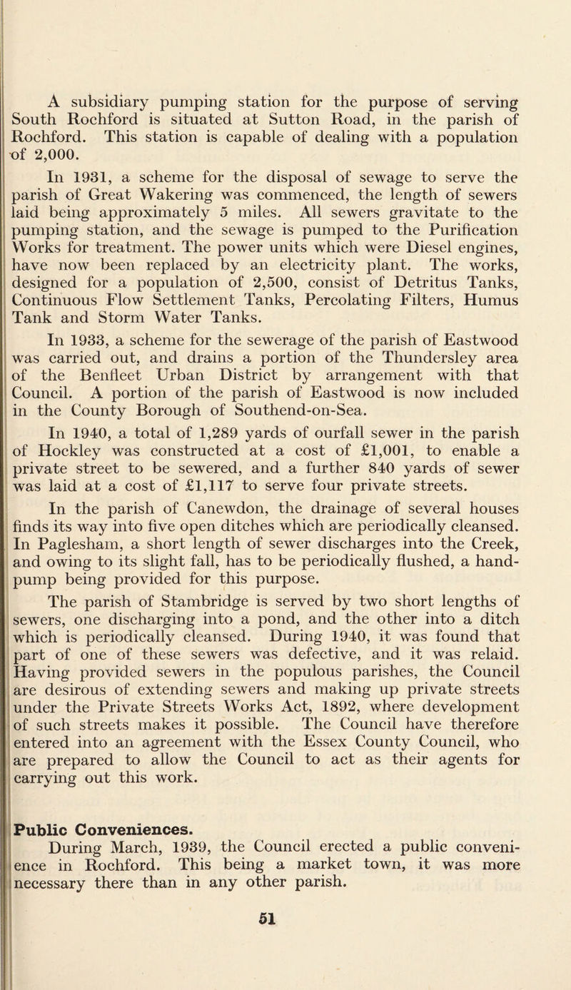 A subsidiary pumping station for the purpose of serving South Rochford is situated at Sutton Road, in the parish of Rochford. This station is capable of dealing with a population of 2,000. In 1931, a scheme for the disposal of sewage to serve the parish of Great Wakering was commenced, the length of sewers laid being approximately 5 miles. All sewers gravitate to the pumping station, and the sewage is pumped to the Purification Works for treatment. The power units which were Diesel engines, have now been replaced by an electricity plant. The works, designed for a population of 2,500, consist of Detritus Tanks, Continuous Flow Settlement Tanks, Percolating Filters, Humus Tank and Storm Water Tanks. In 1933, a scheme for the sewerage of the parish of Eastwood was carried out, and drains a portion of the Thundersley area of the Benfleet Urban District by arrangement with that Council. A portion of the parish of Eastwood is now included in the County Borough of Southend-on-Sea. In 1940, a total of 1,289 yards of ourfall sewer in the parish of Hockley was constructed at a cost of £1,001, to enable a private street to be sewered, and a further 840 yards of sewer was laid at a cost of £1,117 to serve four private streets. In the parish of Canewdon, the drainage of several houses finds its way into five open ditches which are periodically cleansed. In Paglesham, a short length of sewer discharges into the Creek, and owing to its slight fall, has to be periodically flushed, a hand- pump being provided for this purpose. The parish of Stambridge is served by two short lengths of sewers, one discharging into a pond, and the other into a ditch which is periodically cleansed. During 1940, it was found that part of one of these sewers was defective, and it was relaid. Having provided sewers in the populous parishes, the Council are desirous of extending sewers and making up private streets under the Private Streets Works Act, 1892, where development of such streets makes it possible. The Council have therefore entered into an agreement with the Essex County Council, who are prepared to allow the Council to act as their agents for carrying out this work. Public Conveniences. During March, 1939, the Council erected a public conveni¬ ence in Rochford. This being a market town, it was more necessary there than in any other parish.