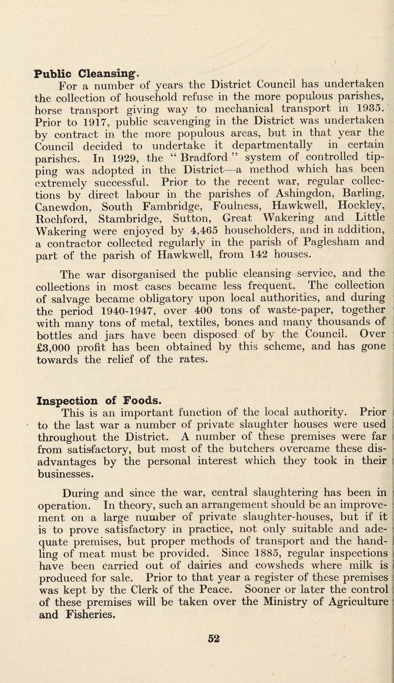 Public Cleansing, For a number of years the District Council has undertaken the collection of household refuse in the more populous parishes, horse transport giving way to mechanical transport in 1935. Prior to 1917, public scavenging in the District was undertaken by contract in the more populous areas, but in that year the Council decided to undertake it departmentally in certain parishes. In 1929, the “ Bradford ” system of controlled tip¬ ping was adopted in the District—a method which has been extremely successful. Prior to the recent war, regular collec¬ tions by direct labour in the parishes of Ashingdon, Barling, Canewdon, South Fambridge, Foulness, Hawkweli, Hockley, Rochford, Stambridge, Sutton, Great Wakering and Little Wakering were enjoyed by 4,465 householders, and in addition, a contractor collected regularly in the parish of Paglesham and part of the parish of Hawkweli, from 142 houses. The war disorganised the public cleansing service, and the collections in most cases became less frequent. The collection of salvage became obligatory upon local authorities, and during the period 1940-1947, over 400 tons of waste-paper, together with many tons of metal, textiles, bones and many thousands of bottles and jars have been disposed of by the Council. Over £3,000 profit has been obtained by this scheme, and has gone towards the relief of the rates. Inspection of Foods. This is an important function of the local authority. Prior ■ to the last war a number of private slaughter houses were used throughout the District. A number of these premises were far from satisfactory, but most of the butchers overcame these dis¬ advantages by the personal interest which they took in their businesses. During and since the war, central slaughtering has been in operation. In theory, such an arrangement should be an improve¬ ment on a large number of private slaughter-houses, but if it is to prove satisfactory in practice, not only suitable and ade¬ quate premises, but proper methods of transport and the hand- I ling of meat must be provided. Since 1885, regular inspections i have been carried out of dairies and cowsheds where milk is \ produced for sale. Prior to that year a register of these premises was kept by the Clerk of the Peace. Sooner or later the control of these premises will be taken over the Ministry of Agriculture and Fisheries.