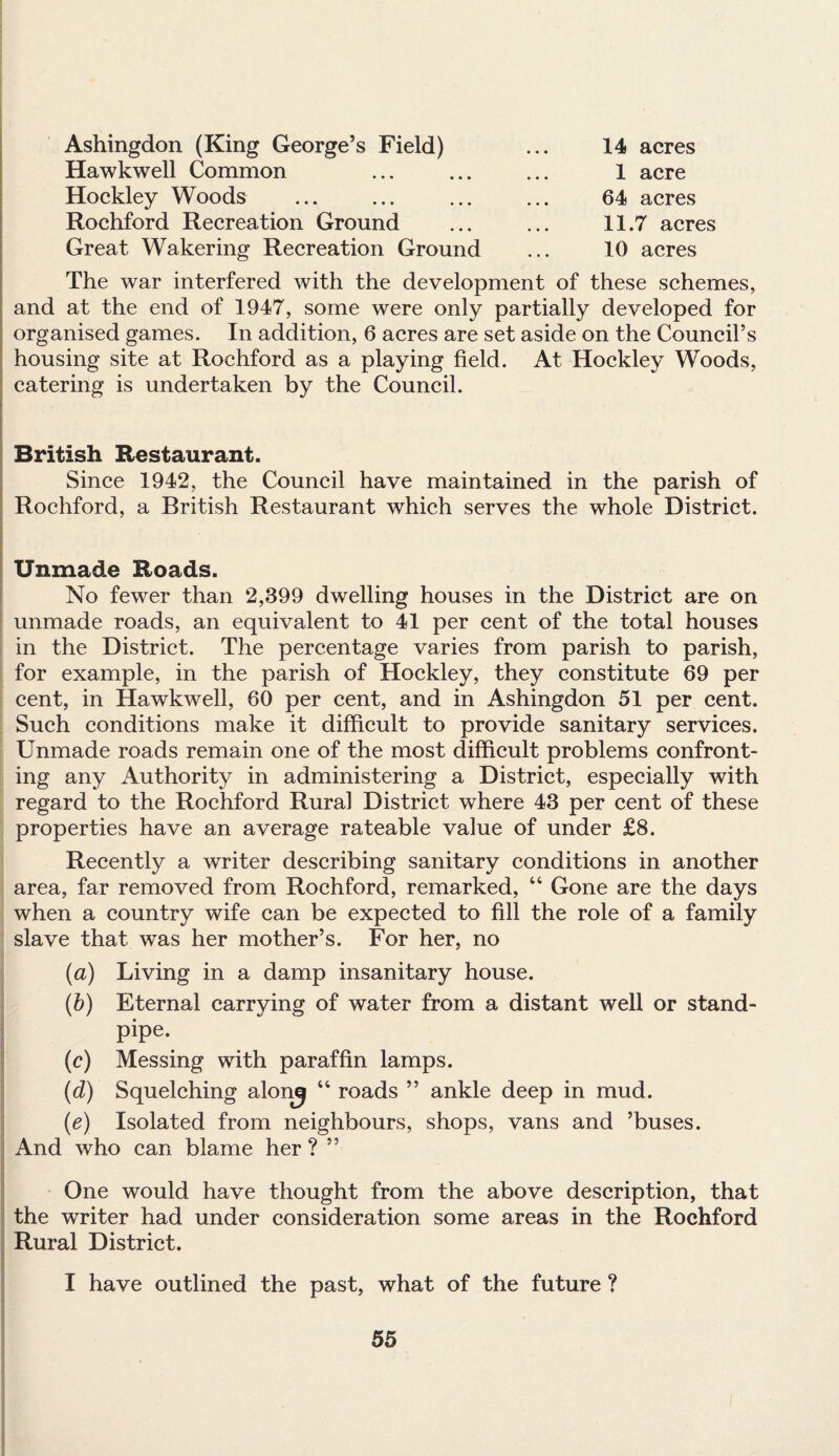 Ashingdon (King George’s Field) Hawkwell Common Hockley Woods Rochford Recreation Ground Great Wakering Recreation Ground 14 acres 1 acre 64 acres 11.7 acres 10 acres The war interfered with the development of these schemes, and at the end of 1947, some were only partially developed for organised games. In addition, 6 acres are set aside on the Council’s housing site at Rochford as a playing field. At Hockley Woods, catering is undertaken by the Council. British Restaurant. Since 1942, the Council have maintained in the parish of Rochford, a British Restaurant which serves the whole District. Unmade Roads. No fewer than 2,399 dwelling houses in the District are on unmade roads, an equivalent to 41 per cent of the total houses in the District. The percentage varies from parish to parish, for example, in the parish of Hockley, they constitute 69 per cent, in Hawkwell, 60 per cent, and in Ashingdon 51 per cent. Such conditions make it difficult to provide sanitary services. Unmade roads remain one of the most difficult problems confront¬ ing any Authority in administering a District, especially with regard to the Rochford Rural District where 43 per cent of these properties have an average rateable value of under £8. Recently a writer describing sanitary conditions in another area, far removed from Rochford, remarked, “ Gone are the days when a country wife can be expected to fill the role of a family slave that was her mother’s. For her, no (a) Living in a damp insanitary house. (b) Eternal carrying of water from a distant well or stand¬ pipe. (c) Messing with paraffin lamps. (d) Squelching alonj 14 roads ” ankle deep in mud. (e) Isolated from neighbours, shops, vans and ’buses. And who can blame her ? ” One would have thought from the above description, that the writer had under consideration some areas in the Rochford Rural District. I have outlined the past, what of the future ?