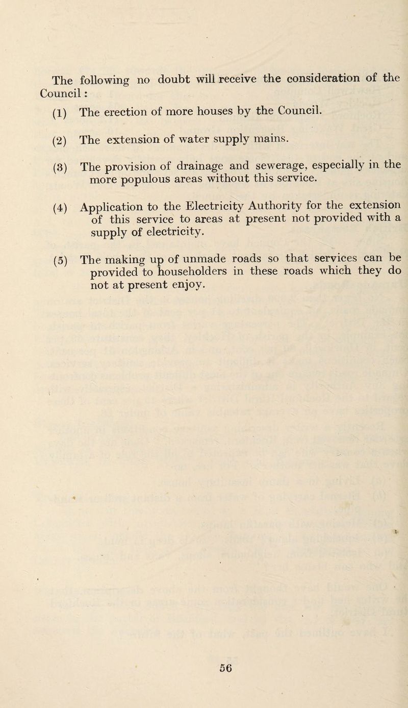 The following no doubt will receive the consideration of the Council: (1) The erection of more houses by the Council. (2) The extension of water supply mains. (3) The provision of drainage and sewerage, especially in the more populous areas without this service. (4) Application to the Electricity Authority for the extension of this service to areas at present not provided with a supply of electricity. (5) The making up of unmade roads so that services can be provided to householders in these roads which they do not at present enjoy. i