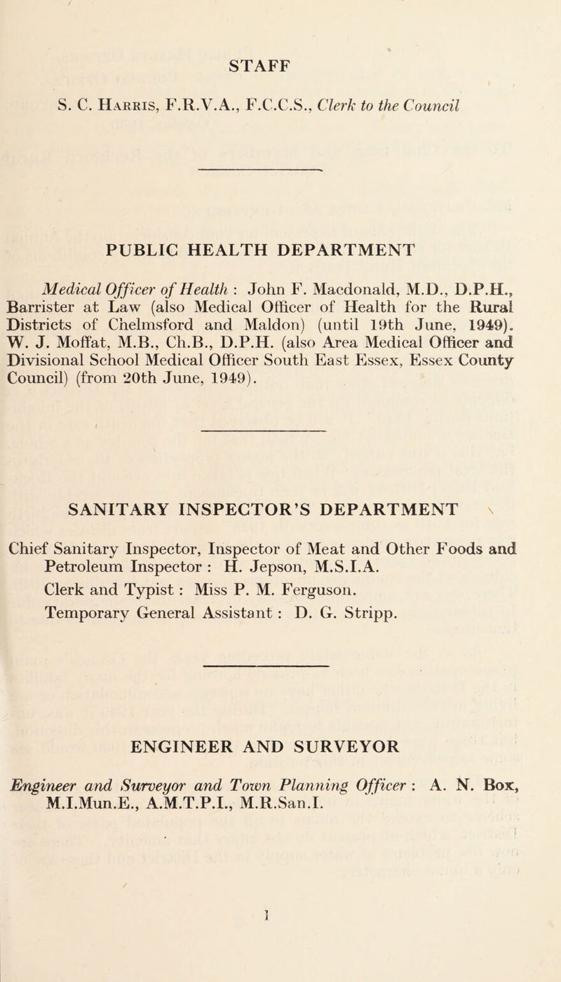 STAFF S. C. Harris, F.R.V.A., F.C.C.S., Clerk to the Council PUBLIC HEALTH DEPARTMENT Medical Officer of Health : John F. Macdonald, M.D., D.P.H., Barrister at Law (also Medical Officer of Health for the Rural Districts of Chelmsford and Maldon) (until 19th June, 1949). W. J. Moffat, M.B., Ch.B., D.P.H. (also Area Medical Officer and Divisional School Medical Officer South East Essex, Essex County Council) (from 20th June, 1949). SANITARY INSPECTOR’S DEPARTMENT Chief Sanitary Inspector, Inspector of Meat and Other Foods and Petroleum Inspector : H. Jepson, M.S.I.A. Clerk and Typist: Miss P. M. Ferguson. Temporary General Assistant : D. G. Stripp. ENGINEER AND SURVEYOR Engineer and Surveyor and Town Planning Officer : A. N. Box, M.I.Mun.E., A.M.T.P.I., M.R.San.I.