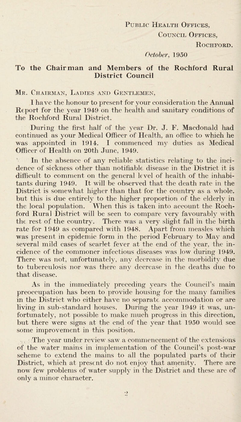 Public Health Offices, Council Offices, Rochford. October, 1950 To the Chairman and Members of the Rochford Rural District Council Mr. Chairman, Ladies and Gentlemen, I have the honour to present for your consideration the Annual Report for the year 1949 on the health and sanitary conditions of the Rochford Rural District. During the first half of the year Dr. J. F. Macdonald had continued as your Medical Officer of Health, an office to which he was appointed in 1914. I commenced my duties as Medical Officer of Health on 20th June, 1949. In the absence of any reliable statistics relating to the inci¬ dence of sickness other than notifiable disease in the District it is difficult to comment on the general level of health of the inhabi¬ tants during 1949. It will be observed that the death rate in the District is somewhat higher than that for the country as a whole, but this is due entirely to the higher proportion of the elderly in the local population. When this is taken into account the Roch¬ ford Rural District will be seen to compare very favourably with the rest of the country. There was a very slight fall in the birth rate for 1949 as compared with 1948. Apart from measles which was present in epidemic form in the period February to May and several mild cases of scarlet fever at the end of the year, the in¬ cidence of the commoner infectious diseases wTas low during 1949. There was not, unfortunately, any decrease in the morbidity due to tuberculosis nor was there anv decrease in the deaths due to that disease. As in the immediately preceding years the Council’s main preoccupation has been to provide housing for the many families in the District who either have no separate accommodation or are living in sub-standard houses. During the year 1949 it was, un¬ fortunately, not possible to make much progress in this direction, but there were signs at the end of the year that 1950 would see some improvement in this position. The year under review saw a commencement of the extensions of the water mains in implementation of the Council’s post-war scheme to extend the mains to all the populated parts of their District, which at present do not enjoy that amenity. There are now few problems of water supply in the District and these are of only a minor character.