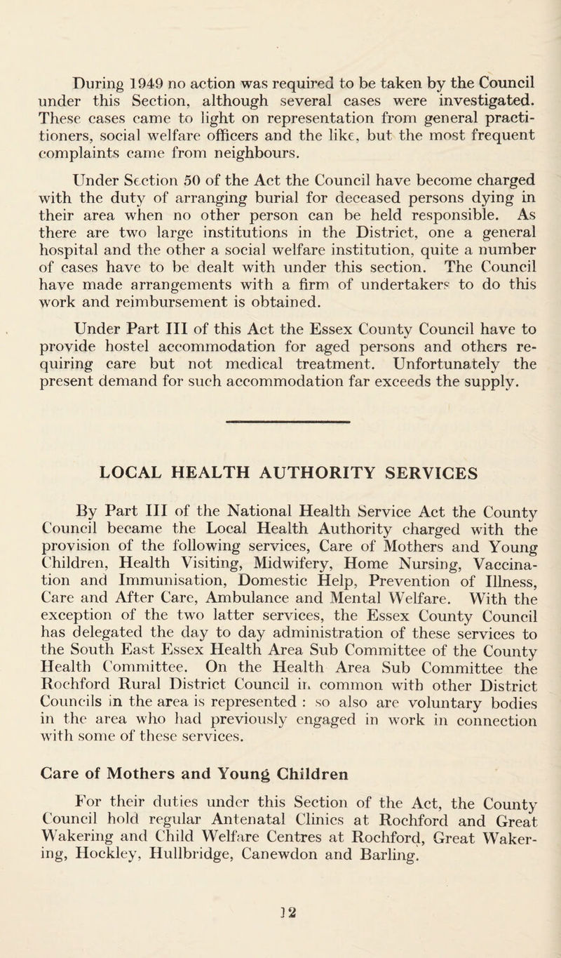 During 1949 no action was required to be taken by the Council under this Section, although several cases were investigated. These cases came to light on representation from general practi¬ tioners, social welfare officers and the like, but the most frequent complaints came from neighbours. Under Section 50 of the Act the Council have become charged with the duty of arranging burial for deceased persons dying in their area when no other person can be held responsible. As there are two large institutions in the District, one a general hospital and the other a social welfare institution, quite a number of cases have to be dealt with under this section. The Council have made arrangements with a firm of undertakers to do this work and reimbursement is obtained. Under Part III of this Act the Essex County Council have to provide hostel accommodation for aged persons and others re¬ quiring care but not medical treatment. Unfortunately the present demand for such accommodation far exceeds the supply. LOCAL HEALTH AUTHORITY SERVICES By Part III of the National Health Service Act the County Council became the Local Health Authority charged with the provision of the following services, Care of Mothers and Young Children, Health Visiting, Midwifery, Home Nursing, Vaccina¬ tion and Immunisation, Domestic Help, Prevention of Illness, Care and After Care, Ambulance and Mental Welfare. With the exception of the two latter services, the Essex County Council has delegated the day to day administration of these services to the South East Essex Health Area Sub Committee of the County Health Committee. On the Health Area Sub Committee the Rochford Rural District Council in common with other District Councils in the area is represented : so also are voluntary bodies in the area who had previously engaged in work in connection with some of these services. Care of Mothers and Young Children For their duties under this Section of the Act, the County Council hold regular Antenatal Clinics at Rochford and Great Wakering and Child Welfare Centres at Rochford, Great Waker¬ ing, Hockley, Hullbridge, Canewdon and Barling. 32
