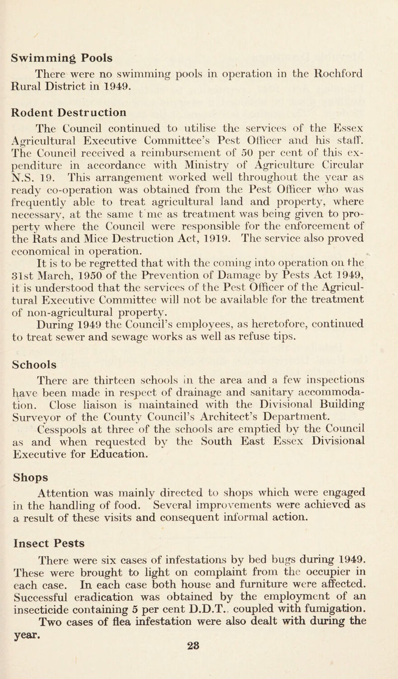 Swimming Pools There were no swimming pools in operation in the Rochford Rural District in 1949. Rodent Destruction The Council continued to utilise the services of the Essex Agricultural Executive Committee’s Pest Officer and his staff. The Council received a reimbursement of 50 per cent of this ex¬ penditure in accordance with Ministry of Agriculture Circular N.S. 19. This arrangement worked well throughout the year as ready co-operation was obtained from the Pest Officer who was frequently able to treat agricultural land and property, where necessary, at the same t me as treatment was being given to pro¬ perty where the Council were responsible for the enforcement of the Rats and Mice Destruction Act, 1919. The service also proved economical in operation. It is to be regretted that with the coming into operation on the 31st March, 1950 of the Prevention of Damage by Pests Act 1949, it is understood that the services of the Pest Officer of the Agricul¬ tural Executive Committee will not be available for the treatment of non-agricultural property. During 1949 the Council’s employees, as heretofore, continued to treat sewer and sewage works as well as refuse tips. Schools There are thirteen schools in the area and a few inspections have been made in respect of drainage and sanitary accommoda¬ tion. Close liaison is maintained with the Divisional Building Surveyor of the County Council’s Architect’s Department. Cesspools at three of the schools are emptied by the Council as and when requested by the South East Essex Divisional Executive for Education. Shops Attention was mainly directed to shops which were engaged in the handling of food. Several improvements were achieved as a result of these visits and consequent informal action. Insect Pests There were six cases of infestations by bed bugs during 1949. These were brought to light on complaint from the occupier in each case. In each case both house and furniture were affected. Successful eradication was obtained by the employment of an insecticide containing 5 per cent D.D.T., coupled with fumigation. Two cases of flea infestation were also dealt with during the year. 28