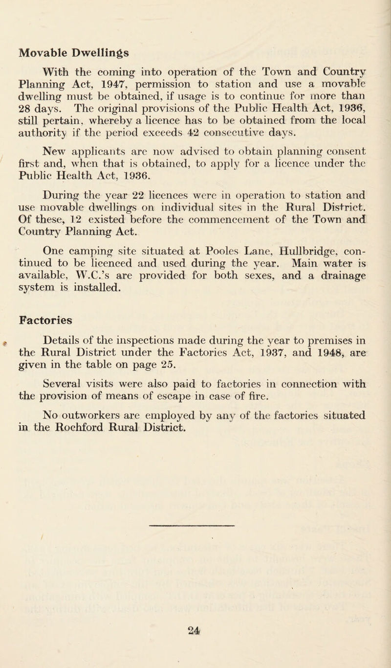 Movable Dwellings With the coming into operation of the Town and Country Planning Act, 1947, permission to station and use a movable dwelling must be obtained, if usage is to continue for more than 28 days. The original provisions of the Public Health Act, 1936, still pertain, whereby a licence has to be obtained from the local authority if the period exceeds 42 consecutive days. New applicants are now advised to obtain planning consent first and, when that is obtained, to apply for a licence under the Public Health Act, 1936. During the year 22 licences were in operation to station and use movable dwellings on individual sites in the Rural District. Of these, 12 existed before the commencement of the Town and Country Planning Act. One camping site situated at Pooles Lane, Hullbridge, con¬ tinued to be licenced and used during the year. Main water is available, W.C.’s are provided for both sexes, and a drainage system is installed. Factories Details of the inspections made during the year to premises in the Rural District under the Factories Act, 1937, and 1948, are given in the table on page 25. Several visits were also paid to factories in connection with the provision of means of escape in case of fire. No outworkers are employed by any of the factories situated in the Rochford Rural District.