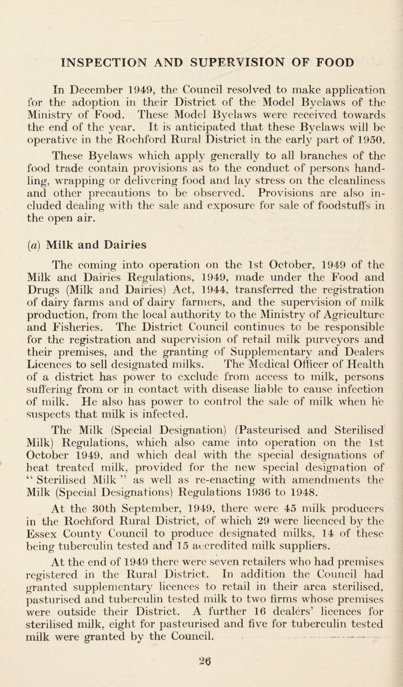 INSPECTION AND SUPERVISION OF FOOD In December 1949, the Council resolved to make application for the adoption in their District of the Model Byelaws of the Ministry of Food. These Model Byelaws were received towards the end of the year. It is anticipated that these Byelaws will be operative in the Rochford Rural District in the early part of 1950. These Byelaws which apply generally to all branches of the food trade contain provisions as to the conduct of persons hand¬ ling, wrapping or delivering food and lay stress on the cleanliness and other precautions to be observed. Provisions are also in¬ cluded dealing with the sale and exposure for sale of foodstuffs in the open air. (a) Milk and Dairies The coming into operation on the 1st October, 1949 of the Milk and Dairies Regulations, 1949, made under the Food and Drugs (Milk and Dairies) Act, 1944, transferred the registration of dairy farms and of dairy farmers, and the supervision of milk production, from the local authority to the Ministry of Agriculture and Fisheries. The District Council continues to be responsible for the registration and supervision of retail milk purveyors and their premises, and the granting of Supplementary and Dealers Licences to sell designated milks. The Medical Officer of Health of a district has power to exclude from access to milk, persons suffering from or in contact with disease liable to cause infection of milk. He also has power to control the sale of milk when he suspects that milk is infected. The Milk (Special Designation) (Pasteurised and Sterilised Milk) Regulations, which also came into operation on the 1st October 1949, and which deal with the special designations of heat treated milk, provided for the new special designation of “ Sterilised Milk ” as well as re-enacting with amendments the Milk (Special Designations) Regulations 1936 to 1948. At the 30th September, 1949, there were 45 milk producers in the Rochford Rural District, of which 29 were licenced by the Essex County Council to produce designated milks, 14 of these being tuberculin tested and 15 accredited milk suppliers. At the end of 1949 there were seven retailers who had premises registered in the Rural District. In addition the Council had granted supplementary licences to retail in their area sterilised, pasturised and tuberculin tested milk to two firms whose premises were outside their District. A further 16 dealers’ licences for sterilised milk, eight for pasteurised and five for tuberculin tested milk were granted by the Council. --