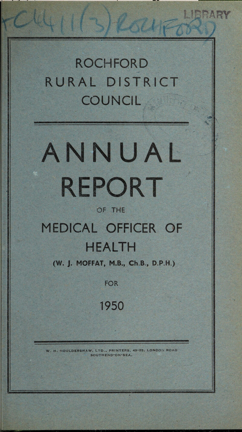 ROCHFORD RURAL DISTRICT COUNCIL ANNUAL REPORT OF THE MEDICAL OFFICER OF H EALTH (W. J. MOFFAT, M.B., Ch.B., D.P.H.) FOR 1950 W. H. HOULDERSHAW, LTD,, PRINTERS, 49-S5, LONDON ROAD SOUTHEND-ON-SEA.
