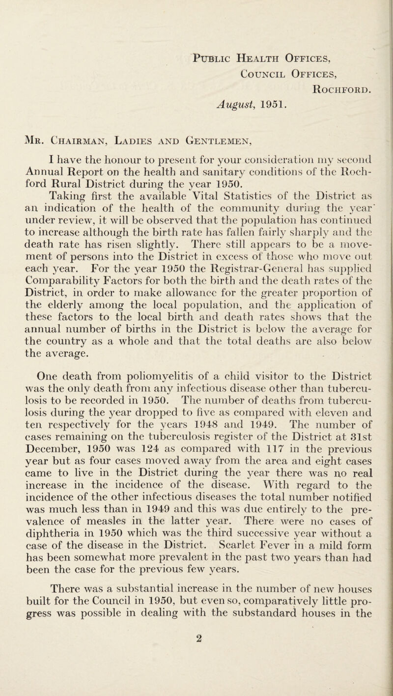 Public Health Offices, Council Offices, Rociiford. August, 1951. Mr. Chairman, Ladies and Gentlemen, I have the honour to present for your consideration my second Annual Report on the health and sanitary conditions of the Roch¬ ford Rural District during the year 1950. Taking first the available Vital Statistics of the District as an indication of the health of the community during the year' under review, it will be observed that the population has continued to increase although the birth rate has fallen fairly sharply and the death rate has risen slightly. There still appears to be a move¬ ment of persons into the District in excess of those who move out each year. For the year 1950 the Registrar-General has supplied Comparability Factors for both the birth and the death rates of the District, in order to make allowance for the greater proportion of the elderly among the local population, and the application of these factors to the local birth and death rates shows that the annual number of births in the District is below the average for the country as a whole and that the total deaths are also below the average. One death from poliomyelitis of a child visitor to the District was the only death from any infectious disease other than tubercu¬ losis to be recorded in 1950. The number of deaths from tubercu¬ losis during the year dropped to five as compared with eleven and ten respectively for the years 1948 and 1949. The number of cases remaining on the tuberculosis register of the District at 31st December, 1950 was 124 as compared with 117 in the previous year but as four cases moved away from the area and eight cases came to live in the District during the }^ear there was no real increase in the incidence of the disease. With regard to the incidence of the other infectious diseases the total number notified was much less than in 1949 and this was due entirely to the pre¬ valence of measles in the latter year. There were no cases of diphtheria in 1950 which was the third successive year without a case of the disease in the District. Scarlet Fever in a mild form has been somewhat more prevalent in the past two years than had been the case for the previous few years. There was a substantial increase in the number of new houses built for the Council in 1950, but even so, comparatively little pro¬ gress was possible in dealing with the substandard houses in the