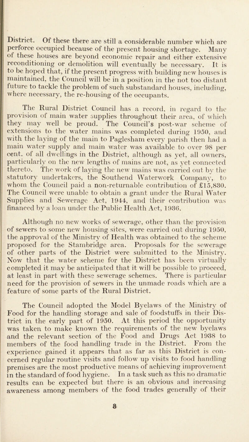 District. Of these there are still a considerable number which are perforce occupied because of the present housing shortage. Many of these houses are beyond economic repair and either extensive reconditioning or demolition will eventually be necessary. It is t° be hoped that, if the present progress with building new houses is maintained, the Council will be in a position in the not too distant future to tackle the problem of such substandard houses, including, where necessary, the re-housing of the occupants. The Rural District Council has a record, in regard to the provision of main water supplies throughout their area, of which they may well be proud. The Council’s post-war scheme of extensions to the water mains was completed during 1950, and with the laying of the main to Paglesham every parish then had a main water supply and main water was available to over 98 per cent, of all dwellings in the District, although as yet, all owners, particularly on the new lengths of mains are not, as yet connected thereto. The work of laying the new mains was carried out by the statutory undertakers, the Southend Waterwork Company, to whom the Council paid a non-returnable contribution of £15,830. The Council were unable to obtain a grant under the Rural Water Supplies and Sewerage Act, 1944, and their contribution was financed by a loan under the Public Health Act, 1936. Although no new works of sewerage, other than the provision of sewers to some new housing sites, were carried out during 1950, the approval of the Ministry of Health was obtained to the scheme proposed for the Stambridge area. Proposals for the sewerage of other parts of the District were submitted to the Ministry. Now that the water scheme for the District has been virtually completed it may be anticipated that it will be possible to proceed, at least in part with these sewerage schemes. There is particular need for the provision of sewers in the unmade roads which are a feature of some parts of the Rural District. The Council adopted the Model Byelaws of the Ministry of Food for the handling storage and sale of foodstuffs in their Dis¬ trict in the early part of 1950. At this period the opportunity was taken to make known the requirements of the new byelaws and the relevant section of the Food and Drugs Act 1938 to members of the food handling trade in the District. From the experience gained it appears that as far as this District is con¬ cerned regular routine visits and follow up visits to food handling premises are the most productive means of achieving improvement in the standard of food hygiene. In a task such as this no dramatic results can be expected but there is an obvious and increasing awareness among members of the food trades generally of their a