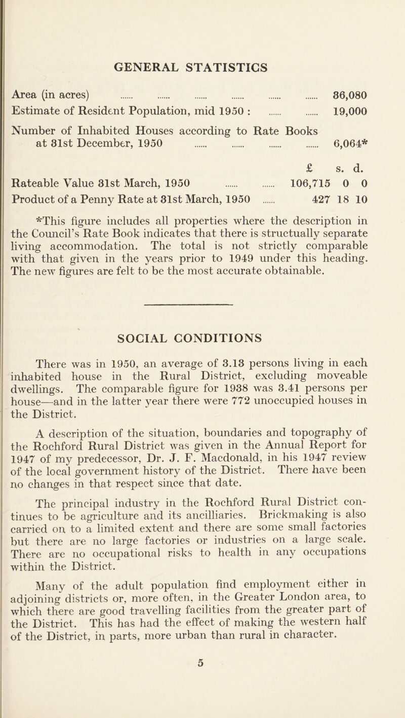 GENERAL STATISTICS Area (in acres) 36,080 19,000 Estimate of Resident Population, mid 1950 : Number of Inhabited Houses according to Rate Books at 81st December, 1950 6,064* £ s. d. Rateable Value 31st March, 1950 106,715 0 0 427 18 10 Product of a Penny Rate at 31st March, 1950 *This figure includes all properties where the description in the Council’s Rate Book indicates that there is structually separate living accommodation. The total is not strictly comparable with that given in the years prior to 1949 under this heading. The new figures are felt to be the most accurate obtainable. SOCIAL CONDITIONS There was in 1950, an average of 3.13 persons living in each inhabited house in the Rural District, excluding moveable dwellings. The comparable figure for 1938 was 3.41 persons per house—and in the latter year there were 772 unoccupied houses in the District. A description of the situation, boundaries and topography of the Rochford Rural District was given in the Annual Report for 1947 of my predecessor, Dr. J. F. Macdonald, in his 1947 review of the local government history of the District. There have been no changes in that respect since that date. The principal industry in the Rochford Rural District con¬ tinues to be agriculture and its ancilliaries. Brickmaking is also carried on to a limited extent and there are some small factories but there are no large factories or industries on a large scale. There are no occupational risks to health in any occupations within the District. Many of the adult population find employment either in adjoining districts or, more often, in the Greater London area, to which there are good travelling facilities from the greater part of the District. This has had the effect of making the western half of the District, in parts, more urban than rural in character.