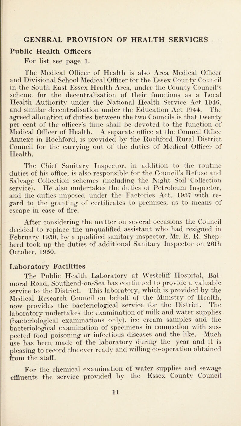 GENERAL PROVISION OF HEALTH SERVICES Public Health Officers For list see page 1. The Medical Officer of Health is also Area Medical Officer and Divisional School Medical Officer for the Essex County Council in the South East Essex Health Area, under the County Council’s scheme for the decentralisation of their functions as a Local Health Authority under the National Health Service Act 1946, and similar decentralisation under the Education Act 1944. The agreed allocation of duties between the two Councils is that twenty per cent of the officer’s time shall be devoted to the function of Medical Officer of Health. A separate office at the Council Office Annexe in Rochford, is provided by the Rochford Rural District Council for the carrying out of the duties of Medical Officer of Health. The Chief Sanitary Inspector, in addition to the routine duties of his office, is also responsible for the Council’s Refuse and Salvage Collection schemes (including the Night Soil Collection service). He also undertakes the duties of Petroleum Inspector, and the duties imposed under the Factories Act, 1937 with re¬ gard to the granting of certificates to premises, as to means of escape in case of fire. After considering the matter on several occasions the Council decided to replace the unqualified assistant who had resigned in February 1950, by a qualified sanitary inspector, Mr. E. R. Shep¬ herd took up the duties of additional Sanitary Inspector on 26th October, 1950. Laboratory Facilities The Public Health Laboratory at Westcliff Hospital, Bal¬ moral Road, Southend-on-Sea has continued to provide a valuable service to the District. This laboratory, which is provided by the Medical Research Council on behalf of the Ministry of Health, now provides the bacteriological service for the District. The laboratory undertakes the examination of milk and water supplies (bacteriological examinations only), ice cream samples and the bacteriological examination of specimens in connection with sus¬ pected food poisoning or infectious diseases and the like. Much use has been made of the laboratory during the year and it is pleasing to record the ever ready and willing co-operation obtained from the staff. For the chemical examination of water supplies and sewage effluents the service provided by the Essex County Council