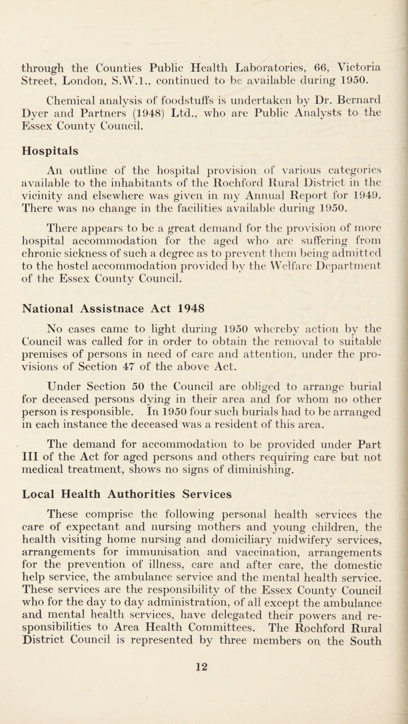 through the Counties Public Health Laboratories, 66, Victoria Street, London, S.W.I., continued to be available during 1950. Chemical analysis of foodstuffs is undertaken by Dr. Bernard Dyer and Partners (1948) Ltd., who are Public Analysts to the Essex County Council. Hospitals An outline of the hospital provision of various categories available to the inhabitants of the Rochford Rural District in the vicinity and elsewhere was given in my Annual Report for 1949. There was no change in the facilities available during 1950. There appears to be a great demand for the provision of more hospital accommodation for the aged who are suffering from chronic sickness of such a degree as to prevent them being admitted to the hostel accommodation provided by the Welfare Department of the Essex County Council. National Assistnace Act 1948 No cases came to light during 1950 whereby action by the Council was called for in order to obtain the removal to suitable premises of persons in need of care and attention, under the pro¬ visions of Section 47 of the above Act. Under Section 50 the Council are obliged to arrange burial for deceased persons dying in their area and for whom no other person is responsible. In 1950 four such burials had to be arranged in each instance the deceased was a resident of this area. The demand for accommodation to be provided under Part III of the Act for aged persons and others requiring care but not medical treatment, shows no signs of diminishing. Local Health Authorities Services These comprise the following personal health services the care of expectant and nursing mothers and young children, the health visiting home nursing and domiciliary midwifery services, arrangements for immunisation and vaccination, arrangements for the prevention of illness, care and after care, the domestic help service, the ambulance service and the mental health service. These services are the responsibility of the Essex County Council who for the day to day administration, of all except the ambulance and mental health services, have delegated their powers and re¬ sponsibilities to Area Health Committees. The Rochford Rural District Council is represented by three members on the South