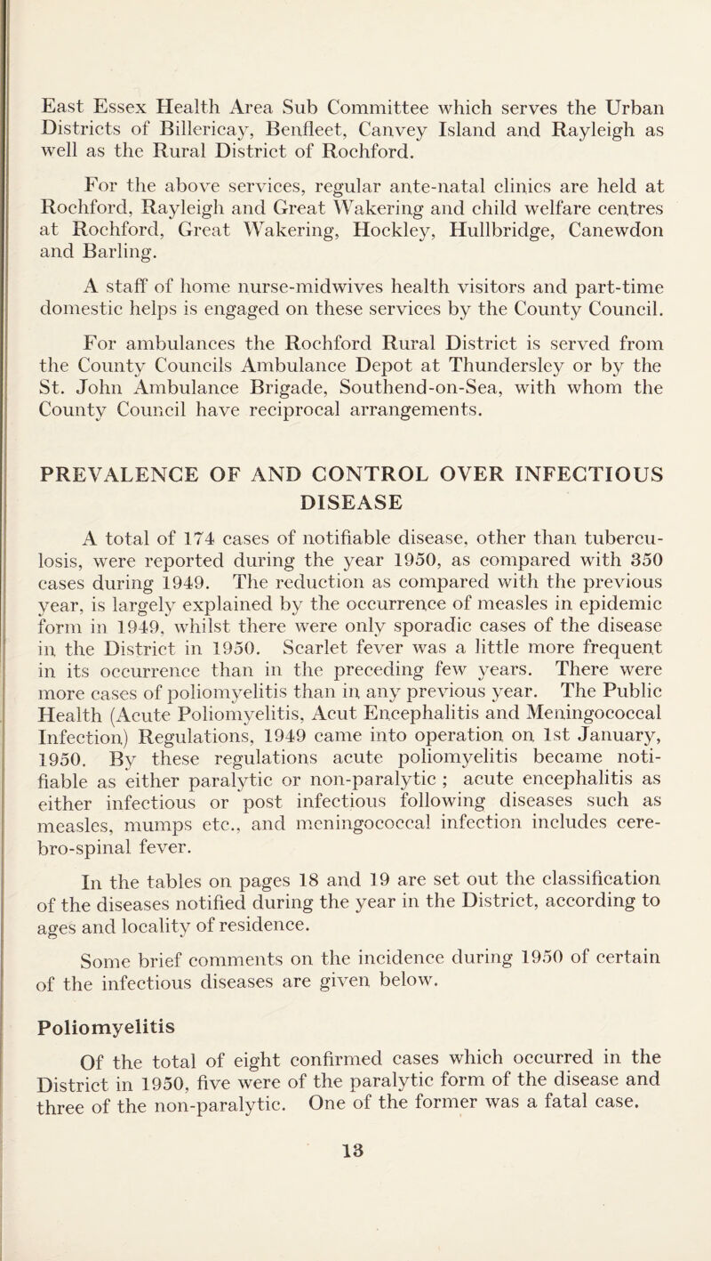 East Essex Health Area Sub Committee which serves the Urban Districts of Billericay, Benfleet, Canvey Island and Rayleigh as well as the Rural District of Rochford. For the above services, regular ante-natal clinics are held at Rochford, Rayleigh and Great Wakering and child welfare centres at Rochford, Great Wakering, Hockley, Hullbridge, Canewdon and Barling. A staff of home nurse-midwives health visitors and part-time domestic helps is engaged on these services by the County Council. For ambulances the Rochford Rural District is served from the County Councils Ambulance Depot at Thundersley or by the St. John Ambulance Brigade, Southend-on-Sea, with whom the County Council have reciprocal arrangements. PREVALENCE OF AND CONTROL OVER INFECTIOUS DISEASE A total of 174 cases of notifiable disease, other than tubercu¬ losis, were reported during the year 1950, as compared with 350 cases during 1949. The reduction as compared with the previous year, is largely explained by the occurrence of measles in epidemic form in 1949, whilst there were only sporadic cases of the disease in, the District in 1950. Scarlet fever was a little more frequent in its occurrence than in the preceding few years. There were more cases of poliomyelitis than in any previous year. The Public Health (Acute Poliomyelitis, Acut Encephalitis and Meningococcal Infection) Regulations, 1949 came into operation on 1st January, 1950. By these regulations acute poliomyelitis became noti¬ fiable as either paralytic or non-paralytic ; acute encephalitis as either infectious or post infectious following diseases such as measles, mumps etc., and meningococcal infection includes cere- bro-spinal fever. In the tables on pages 18 and 19 are set out the classification of the diseases notified during the year in the District, according to ages and locality of residence. Some brief comments on the incidence during 1950 of certain of the infectious diseases are given below. Poliomyelitis Of the total of eight confirmed cases which occurred in the District in 1950, five were of the paralytic form of the disease and three of the non-paralytic. One of the former was a fatal case.