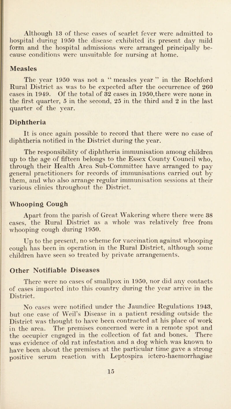 Although 13 of these cases of scarlet fever were admitted to hospital during 1950 the disease exhibited its present day mild form and the hospital admissions were arranged principally be¬ cause conditions were unsuitable for nursing at home. Measles The year 1950 was not a “ measles year ” in the Rochford Rural District as was to be expected after the occurrence of 260 cases in 1949. Of the total of 32 cases in 1950,there were none in the first quarter, 5 in the second, 25 in the third and 2 in the last quarter of the year. Diphtheria It is once again possible to record that there were no case of diphtheria notified in the District during the year. The responsibility of diphtheria immunisation among children up to the age of fifteen belongs to the Essex County Council who, through their Health Area Sub-Committee have arranged to pay general practitioners for records of immunisations carried out by them, and who also arrange regular immunisation sessions at their various clinics throughout the District. Whooping Cough Apart from the parish of Great Wakering where there were 38 cases, the Rural District as a whole was relatively free from whooping cough during 1950. Up to the present, no scheme for vaccination against whooping cough has been in operation in the Rural District, although some children have seen so treated by private arrangements. Other Notifiable Diseases There were no eases of smallpox in 1950, nor did any contacts of cases imported into this country during the year arrive in the District. No cases were notified under the Jaundice Regulations 1943, but one case of Weil’s Disease in a patient residing outside the District was thought to have been contracted at his place of work in the area. The premises concerned were in a remote spot and the occupier engaged in the collection of fat and bones. There was evidence of old rat infestation and a dog which was known to have been about the premises at the particular time gave a strong positive serum reaction with Leptospira ictero-haemorrhagiae