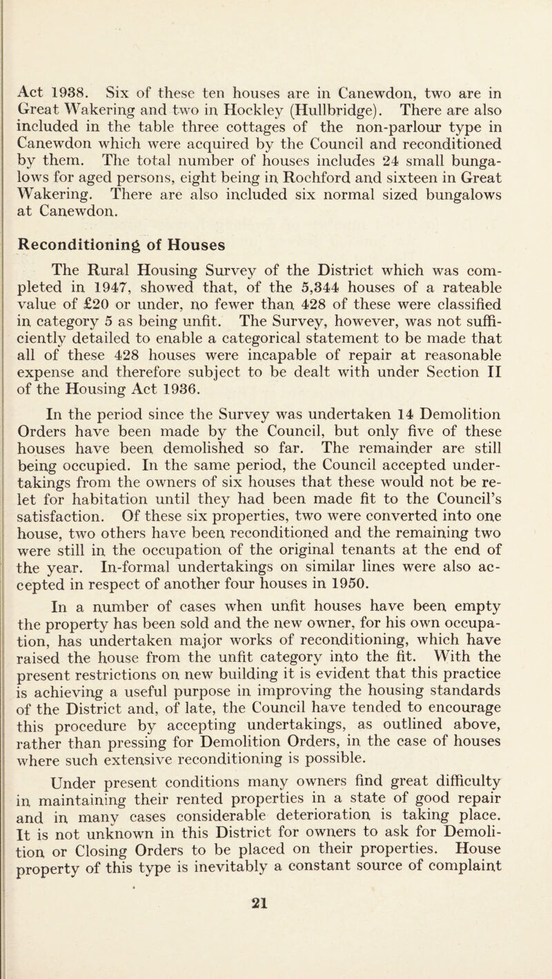 Act 1938. Six of these ten houses are in Canewdon, two are in Great Wakering and two in Hockley (Hullbridge). There are also included in the table three cottages of the non-parlour type in Canewdon which were acquired by the Council and reconditioned by them. The total number of houses includes 24 small bunga¬ lows for aged persons, eight being in Rochford and sixteen in Great Wakering. There are also included six normal sized bungalows at Canewdon. Reconditioning of Houses The Rural Housing Survey of the District which was com¬ pleted in 1947, showed that, of the 5,344 houses of a rateable value of £20 or under, no fewer than 428 of these were classified in category 5 as being unfit. The Survey, however, was not suffi¬ ciently detailed to enable a categorical statement to be made that all of these 428 houses were incapable of repair at reasonable expense and therefore subject to be dealt with under Section II of the Housing Act 1936. In the period since the Survey was undertaken 14 Demolition Orders have been made by the Council, but only five of these houses have been demolished so far. The remainder are still being occupied. In the same period, the Council accepted under¬ takings from the owners of six houses that these would not be re- let for habitation until they had been made fit to the Council’s satisfaction. Of these six properties, two were converted into one house, two others have been reconditioned and the remaining two were still in the occupation of the original tenants at the end of the year. In-formal undertakings on similar lines were also ac¬ cepted in respect of another four houses in 1950. In a number of cases when unfit houses have been empty the property has been sold and the new owner, for his own occupa¬ tion, has undertaken major works of reconditioning, which have raised the house from the unfit category into the fit. With the present restrictions on new building it is evident that this practice is achieving a useful purpose in improving the housing standards of the District and, of late, the Council have tended to encourage this procedure by accepting undertakings, as outlined above, rather than pressing for Demolition Orders, in the case of houses where such extensive reconditioning is possible. Under present conditions many owners find great difficulty in maintaining their rented properties in a state of good repair and in many cases considerable deterioration is taking place. It is not unknown in this District for owners to ask for Demoli¬ tion or Closing Orders to be placed on their properties. House property of this type is inevitably a constant source of complaint