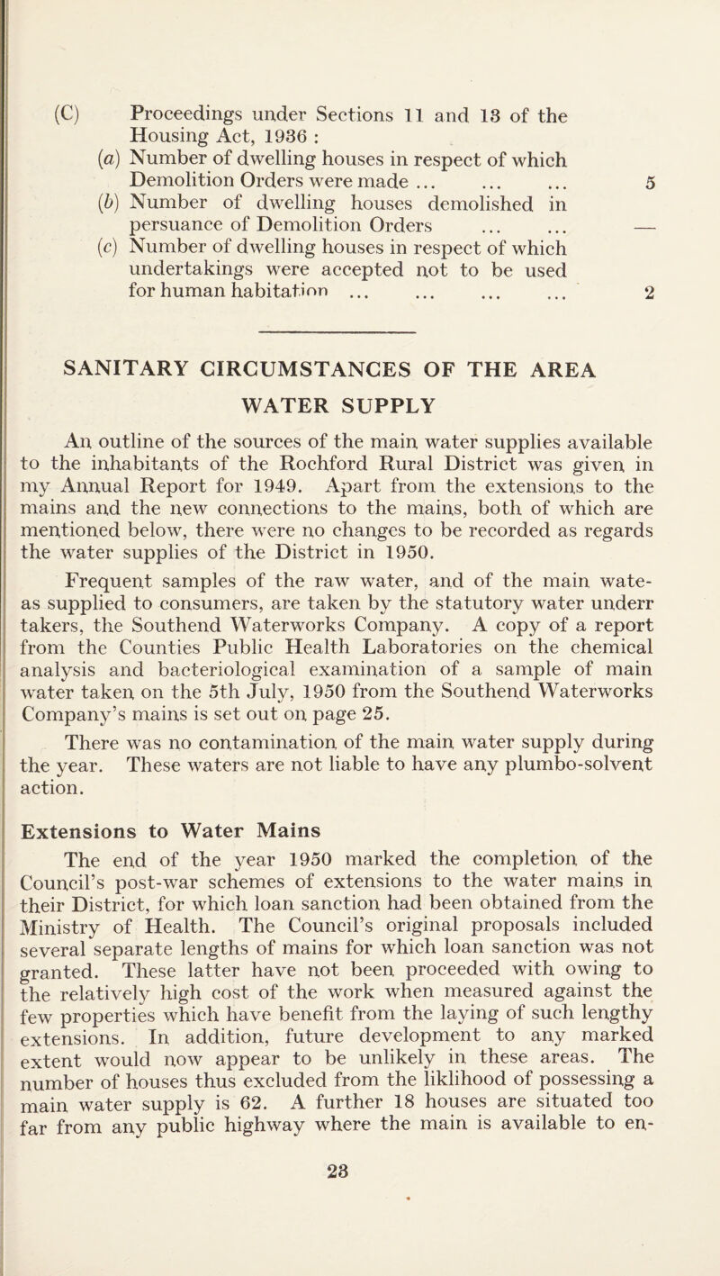 (C) Proceedings under Sections 11 and 13 of the Housing Act, 1936 : (a) Number of dwelling houses in respect of which Demolition Orders were made ... ... ... 5 (b) Number of dwelling houses demolished in persuance of Demolition Orders ... ... — (c) Number of dwelling houses in respect of which undertakings were accepted not to be used for human habitation ... ... ... ... 2 SANITARY CIRCUMSTANCES OF THE AREA WATER SUPPLY An outline of the sources of the main water supplies available to the inhabitants of the Rochford Rural District was given in my Annual Report for 1949. Apart from the extensions to the mains and the new connections to the mains, both of which are mentioned below, there were no changes to be recorded as regards the water supplies of the District in 1950. Frequent samples of the raw water, and of the main wate- as supplied to consumers, are taken by the statutory water underr takers, the Southend Waterworks Company. A copy of a report from the Counties Public Health Laboratories on the chemical analysis and bacteriological examination of a sample of main water taken on the 5th July, 1950 from the Southend Waterworks Company’s mains is set out on page 25. There was no contamination of the main water supply during the year. These waters are not liable to have any plumbo-solvent action. Extensions to Water Mains The end of the year 1950 marked the completion of the Council’s post-war schemes of extensions to the water mains in their District, for which loan sanction had been obtained from the Ministry of Health. The Council’s original proposals included several separate lengths of mains for which loan sanction was not granted. These latter have not been proceeded with owing to the relatively high cost of the work when measured against the few properties which have benefit from the laying of such lengthy extensions. In addition, future development to any marked extent would now appear to be unlikely in these areas. The number of houses thus excluded from the liklihood of possessing a main water supply is 62. A further 18 houses are situated too far from any public highway where the main is available to en-