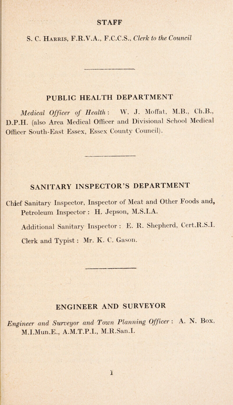 STAFF S. C. Harris, F.R.V.A., F.C.C.S., Clerk to the Council PUBLIC HEALTH DEPARTMENT Medical Officer of Health: W. J. Moffat, M.B., Ch.B., D.P.H. (also Area Medical Officer and Divisional School Medical Officer South-East Essex, Essex County Council). SANITARY INSPECTOR’S DEPARTMENT Chief Sanitary Inspector, Inspector of Meat and Other Foods and* Petroleum Inspector : H. Jepson, M.S.I.A. Additional Sanitary Inspector : E. R. Shepherd, Cert.R.S.I. Clerk and Typist : Mr. K. C. Gason. ENGINEER AND SURVEYOR Engineer and Surveyor and Town Planning Officer : A. N. Box, M.I.Mun.E., A.M.T.P.I., M.R.San.I.