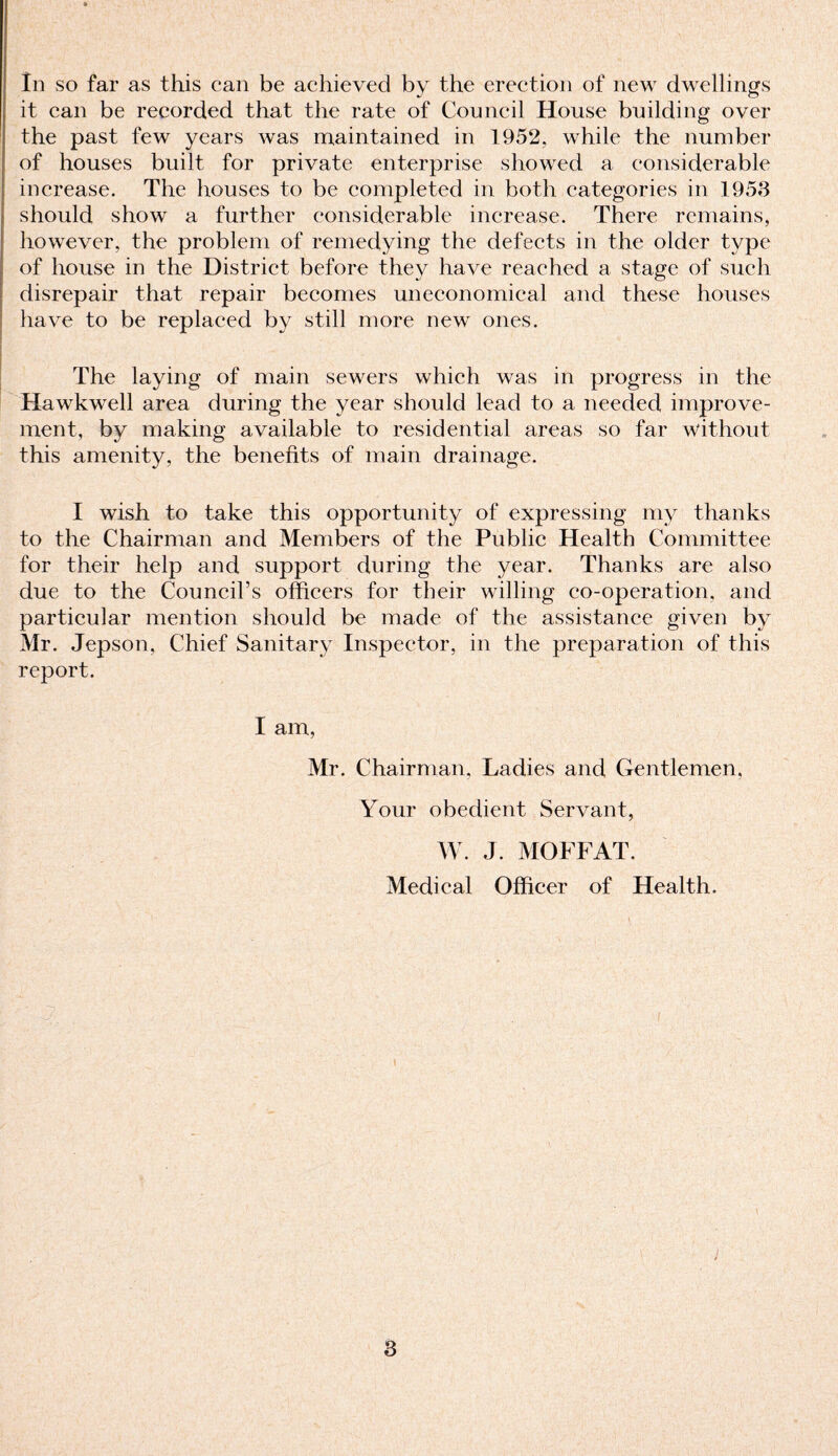 it can be recorded that the rate of Council House building over the past few years was maintained in 1952, while the number of houses built for private enterprise showed a considerable increase. The houses to be completed in both categories in 1953 should show a further considerable increase. There remains, however, the problem of remedying the defects in the older type of house in the District before they have reached a stage of such disrepair that repair becomes uneconomical and these houses have to be replaced by still more new ones. The laying of main sewers which was in progress in the Hawkwell area during the year should lead to a needed improve¬ ment, by making available to residential areas so far without this amenity, the benefits of main drainage. I wish to take this opportunity of expressing my thanks to the Chairman and Members of the Public Health Committee for their help and support during the year. Thanks are also due to the Council’s officers for their willing co-operation, and particular mention should be made of the assistance given by Mr. Jepson, Chief Sanitary Inspector, in the preparation of this report. I am, Mr. Chairman, Ladies and Gentlemen. Your obedient Servant, W. J. MOFFAT. Medical Officer of Health. 3