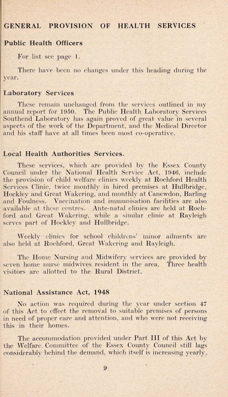 GENERAL PROVISION OF HEALTH SERVICES Public Health Officers For list see page 1. There have been no changes under this heading during the year. Laboratory Services These remain unchanged from the services outlined in my annual report for 1950. The Public Health Laboratory Services Southend Laboratory has again proved of great value in several aspects of the work of the Department, and the Medical Director and his staff have at all times been most co-operative. Local Health Authorities Services. These services, which are provided by the Essex County Council under the National Health Service Act, 1946, include the provision of child welfare clinics weekly at Rochford Health Services Clinic, twice monthly in hired premises at Hullbridge, Hockley and Great Wakering, and monthly at Canewdon, Barling and Foulness. Vaccination and immunisation facilities are also available at these centres. Ante-natal clinics are held at Roch¬ ford and Great Wakering, while a similar clinic at Rayleigh serves part of Hockley and Hullbridge. Weekly clinics for school childrens’ minor ailments are also held at Rochford, Great Wakering and Rayleigh. The Home Nursing and Midwifery services are provided by seven home nurse midwives resident in the area, Three health visitors are allotted to the Rural District. National Assistance Act, 1948 No action was required during the year under section 47 of this Act to effect the removal to suitable premises of persons in need of proper care and attention, and who were not receiving this in their homes. The accommodation provided under Part III of this Act by the Welfare Committee of the Essex County Council still lags considerably behind the demand, which itself is increasing yearly.