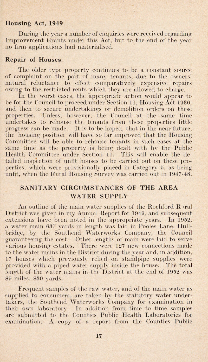 Housing Act, 1949 During the year a number of enquiries were received regarding Improvement Grants under this Act, but to the end of the year no firm applications had materialised. Repair of Houses. The older type property continues to be a constant source of complaint on the part of many tenants, due to the owners’ natural reluctance to effect comparatively expensive repairs owing to the restricted rents which they are allowed to charge. In the worst cases, the appropriate action would appear to be for the Council to proceed under Section 11, Housing Act 1936, and then to secure undertakings or demolition orders on these properties. Unless, however, the Council at the same time undertakes to rehouse the tenants from these properties little progress can be made. It is to be hoped, that in the near future, the housing position will have so far improved that the Housing Committee will be able to rehouse tenants in such cases at the same time as the property is being dealt with by the Public Health Committee under Section 11. This will enable the de¬ tailed inspection of unfit houses to be carried out on these pro¬ perties, which were provisionally placed in Category 5, as being unfit, when the Rural Housing Survey was carried out in 1947-48. SANITARY CIRCUMSTANCES OF THE AREA WATER SUPPLY An outline of the main water supplies of the Rochford R >ral District was given in my Annual Report for 1949, and subsequent extensions have been noted in the appropriate years. In 1952, a water main 637 yards in length was laid in Pooles Lane, Hull- bridge, by the Southend Waterworks Company, the Council guaranteeing the cost. Other lengths of main were laid to serve various housing estates. There were 127 new connections made to the water mains in the District during the year and, in addition, 17 houses which previously relied on standpipe supplies were provided with a piped water supply inside the house. The total length of the water mains in the District at the end of 1952 was 89 miles, 830 yards. Frequent samples of the raw water, and of the main water as supplied to consumers, are taken by the statutory water under¬ takers, the Southend Waterworks Company for examination in their own laboratory. In addition from time to time samples are submitted to the Counties Public Health Laboratories for examination. A copy of a report from the Counties Public