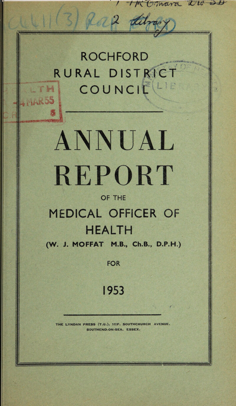 / / /*\ C !C7itf f .... ROCHFORD RURAL DISTRICT S STH 6$ COUNCIL -£ £'■ | ANNUAL REPORT OF THE MEDICAL OFFICER OF HEALTH (W. J. MOFFAT M.B., Ch.B., D.P.H.) FOR 1953 THE LYNDAN PRESS (T.U.), 102F. SOUTHCHURCH AVENUE, SOUTHEND-ON-SEA. ESSEX.