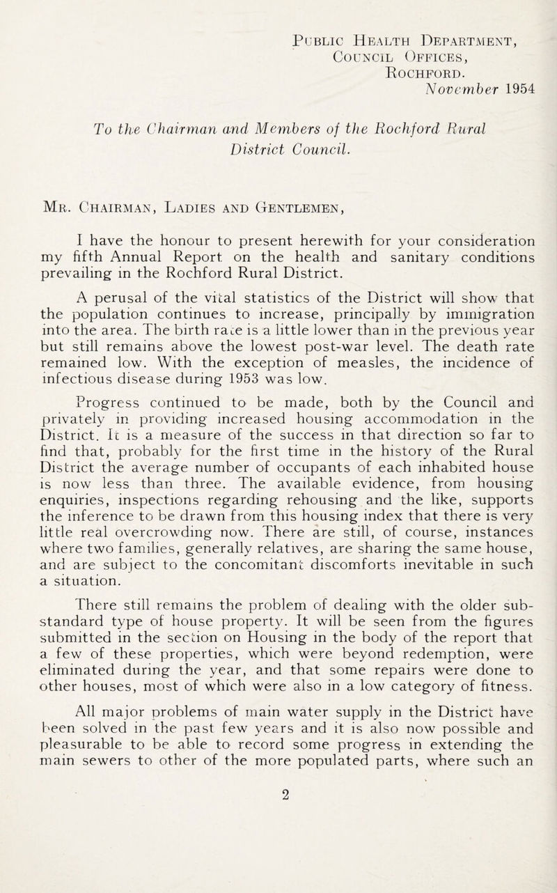 Council Offices, Rockford. November 1954 To the Chairman and Members of the Rockford Rural District Council. Mr. Chairman, Ladies and Gentlemen, I have the honour to present herewith for your consideration my fifth Annual Report on the health and sanitary conditions prevailing in the Rochford Rural District. A perusal of the vital statistics of the District will show that the population continues to increase, principally by immigration into the area. The birth race is a little lower than in the previous year but still remains above the lowest post-war level. The death rate remained low. With the exception of measles, the incidence of infectious disease during 1953 was low. Progress continued to be made, both by the Council and privately in providing increased housing accommodation in the District. Ic is a measure of the success in that direction so far to find that, probably for the first time in the history of the Rural District the average number of occupants of each inhabited house is now less than three. The available evidence, from housing enquiries, inspections regarding rehousing and the like, supports the inference to be drawn from this housing index that there is very little real overcrowding now. There are still, of course, instances w'here two families, generally relatives, are sharing the same house, and are subject to the concomitant discomforts inevitable in such a situation. There still remains the problem of dealing with the older sub¬ standard type of house property. It will be seen from the figures submitted in the section on Housing in the body of the report that a few of these properties, which were beyond redemption, were eliminated during the year, and that some repairs were done to other houses, most of which were also in a low category of fitness. All major problems of mam water supply in the District have been solved in the past few years and it is also now possible and pleasurable to be able to record some progress in extending the main sewers to other of the more populated parts, where such an